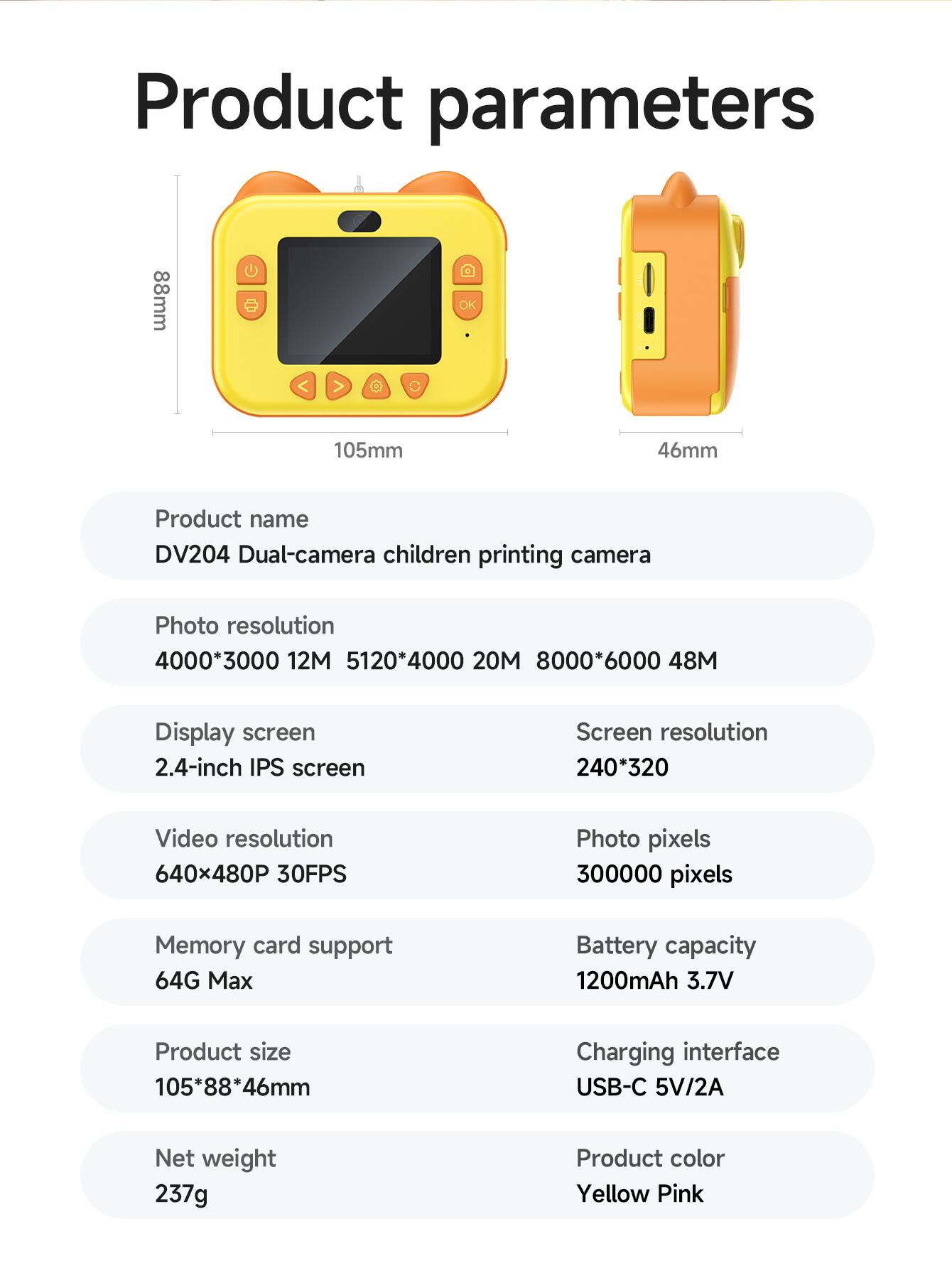 Product parameters

Product name  
DV204 Dual-camera children printing camera

Photo resolution  
4000*3000 12M  
5120*4000 20M  
8000*6000 48M

Display screen  
2.4-inch IPS screen

Video resolution  
640x480P 30FPS

Memory card support  
64G Max

Product size  
105*88*46mm

Net weight  
237g

Screen resolution  
240*320

Photo pixels  
300000 pixels

Battery capacity  
1200mAh 3.7V

Charging interface  
USB-C 5V/2A

Product color  
Yellow Pink