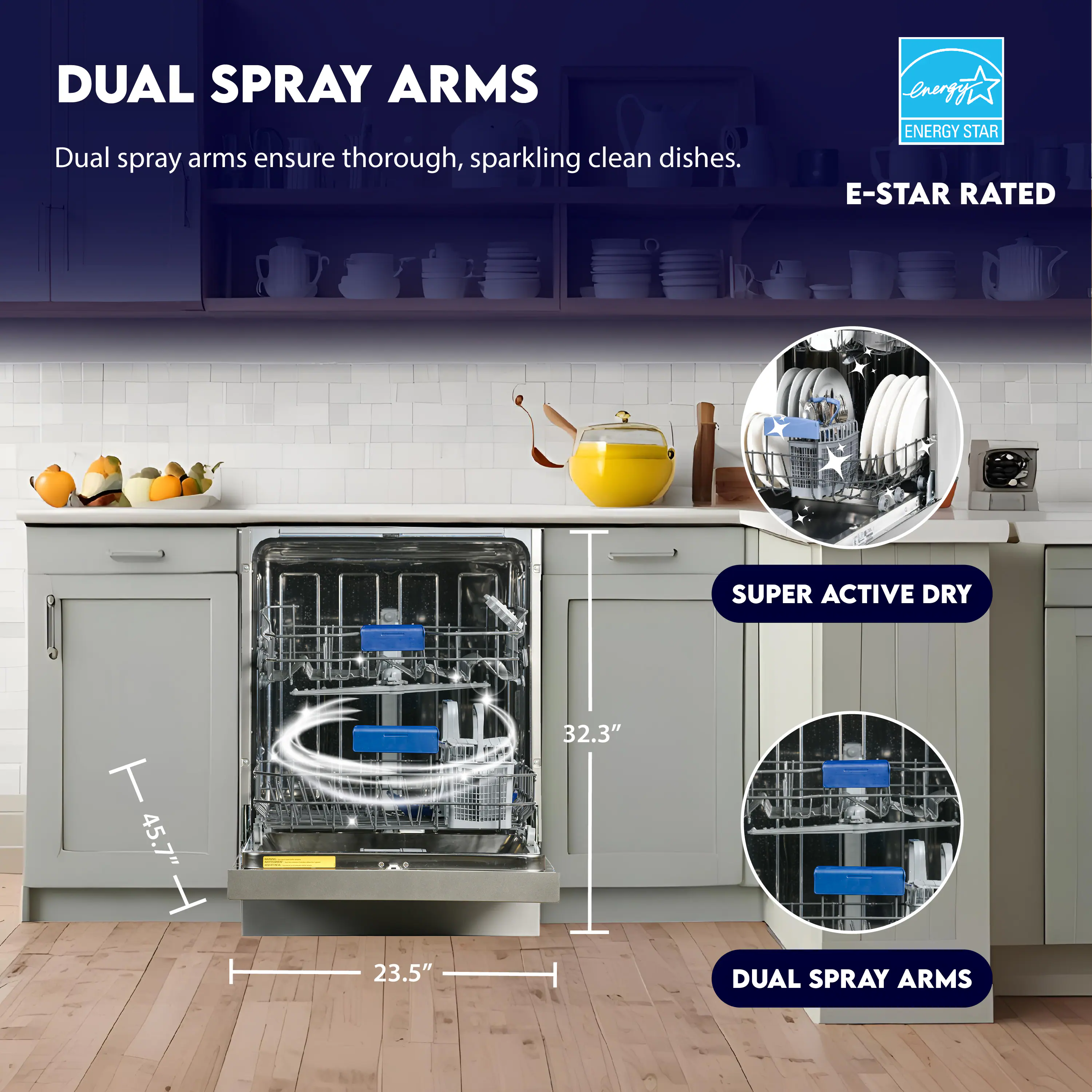 DUAL SPRAY ARMS  
Dual spray arms ensure thorough, sparkling clean dishes.

ENERGY STAR  
E-STAR RATED

SUPER ACTIVE DRY

45.7" H  
32.3"  
23.5"