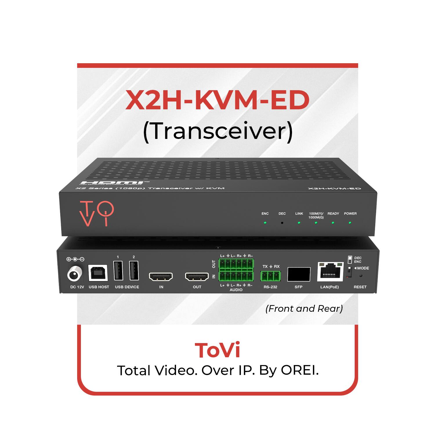 X2H-KVM-ED (Transceiver)

X2H-KVM-ED

X2 Series (1080p) Transceiver w/ KVM

ENC DEC LINK 100MV/READY POWER

TX RX

RS-232

LAN(PoE)

RESET

DC 12V

USB HOST

USB DEVICE

IN

OUT

(Front and Rear)

ToVi

Total Video. Over IP. By OREI.