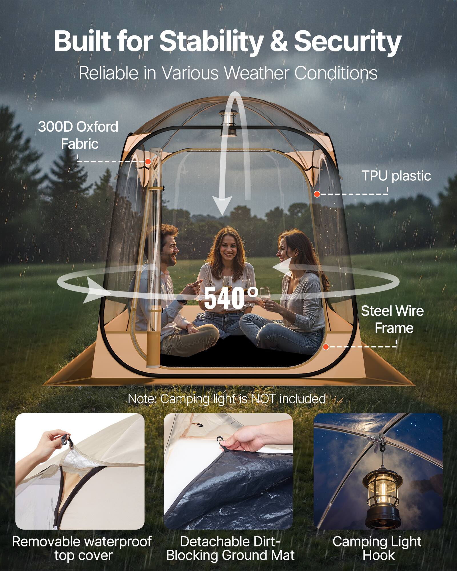 Built for Stability & Security  
Reliable in Various Weather Conditions  

300D Oxford Fabric  
TPU plastic  
540°  
Steel Wire Frame  

Note: Camping light is NOT included  

Removable waterproof top cover  
Detachable Dirt-Blocking Ground Mat  
Camping Light Hook