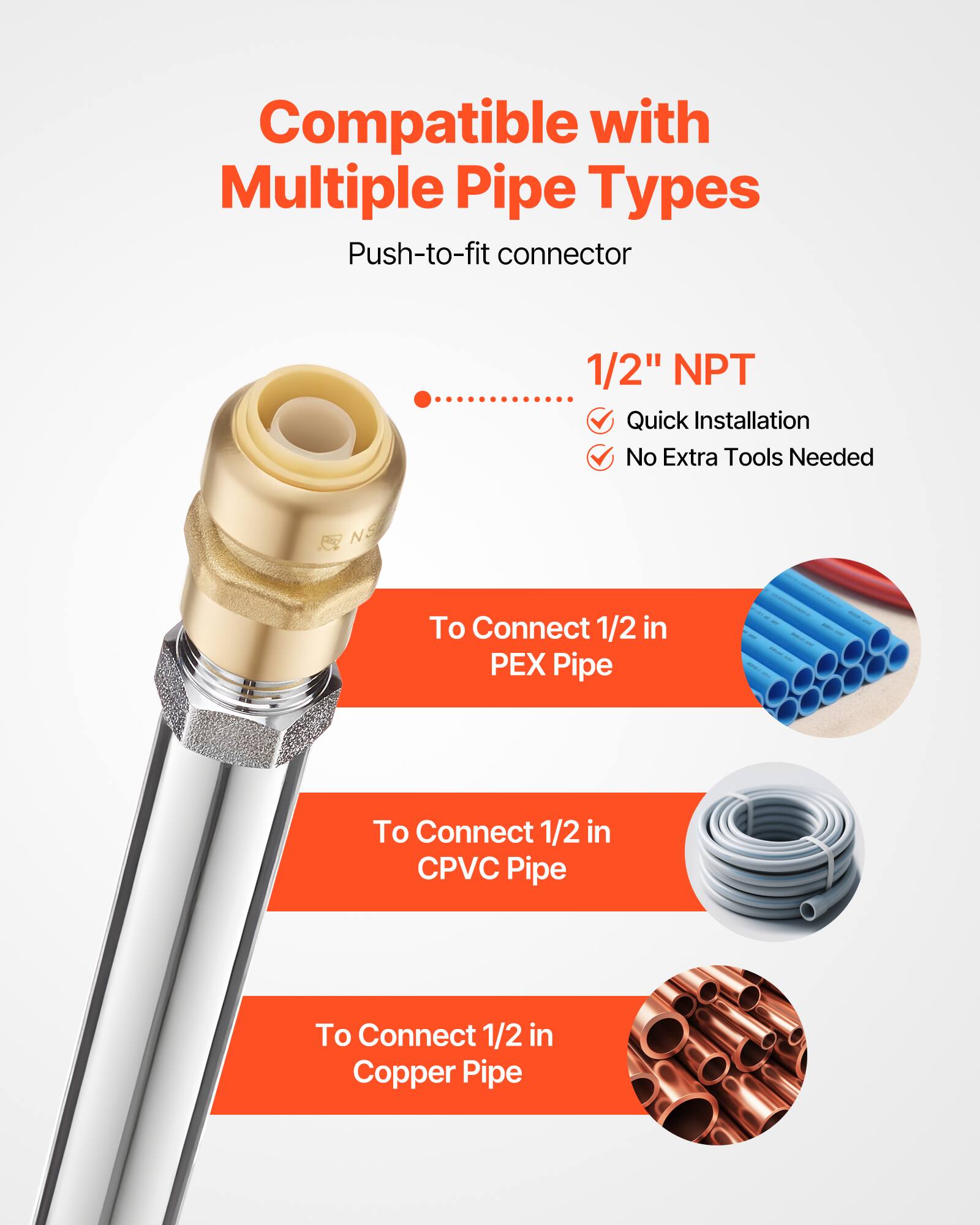 Compatible with Multiple Pipe Types  
Push-to-fit connector 1/2" NPT  
Quick Installation  
No Extra Tools Needed  

To Connect 1/2 in PEX Pipe  
To Connect 1/2 in CPVC Pipe  
To Connect 1/2 in Copper Pipe