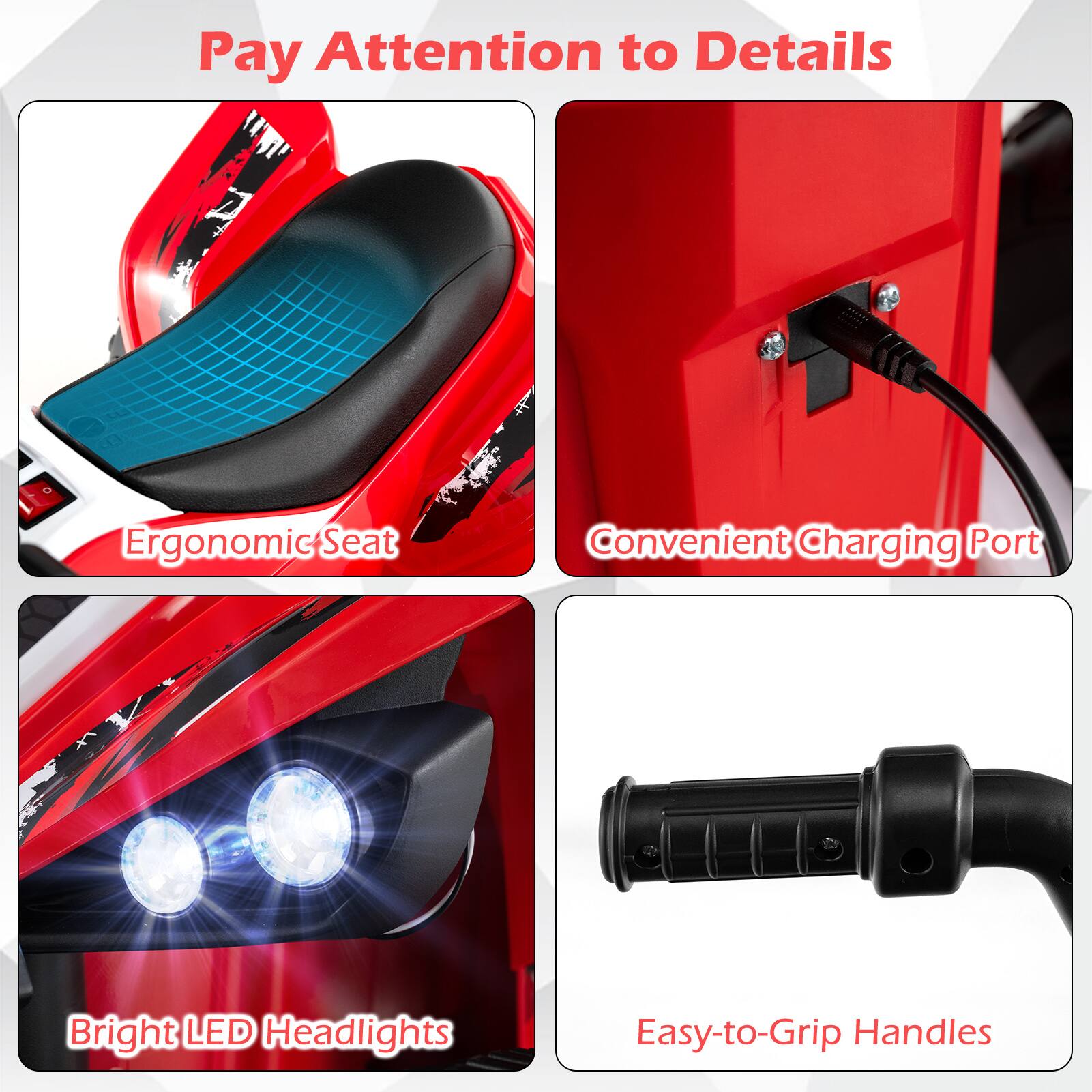 Pay Attention to Details  
Ergonomic Seat  
Convenient Charging Port  
Bright LED Headlights  
Easy-to-Grip Handles