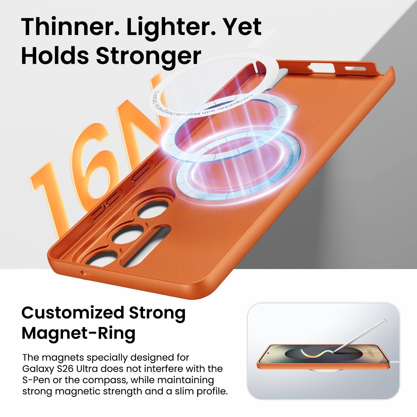 Thinner. Lighter. Yet Holds Stronger

Customized Strong Magnet-Ring

The magnets specially designed for Galaxy S26 Ultra does not interfere with the S-Pen or the compass, while maintaining strong magnetic strength and a slim profile.
