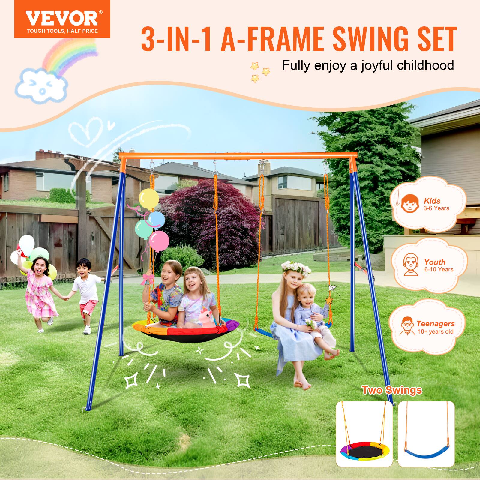 VEVOR TOUGH TOOLS, HALF PRICE
3-IN-1 A-FRAME SWING SET
Fully enjoy a joyful childhood
Kids 3-6 Years
Youth 6-10 Years
Teenagers 10+ years old
Two Swings