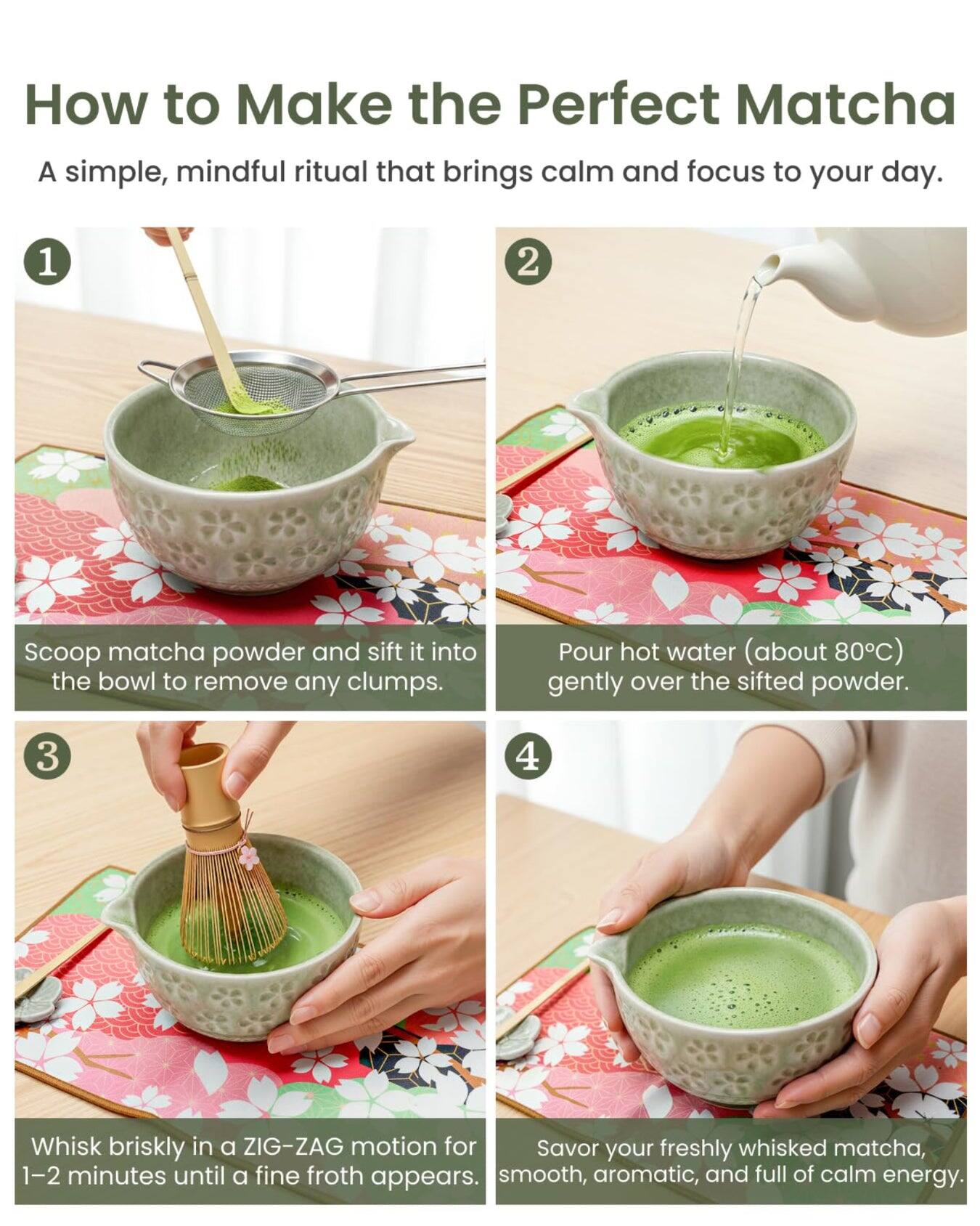 How to Make the Perfect Matcha

A simple, mindful ritual that brings calm and focus to your day.

1. Scoop matcha powder and sift it into the bowl to remove any clumps.
2. Pour hot water (about 80°C) gently over the sifted powder.
3. Whisk briskly in a ZIG-ZAG motion for 1-2 minutes until a fine froth appears.
4. Savor your freshly whisked matcha, smooth, aromatic, and full of calm energy.