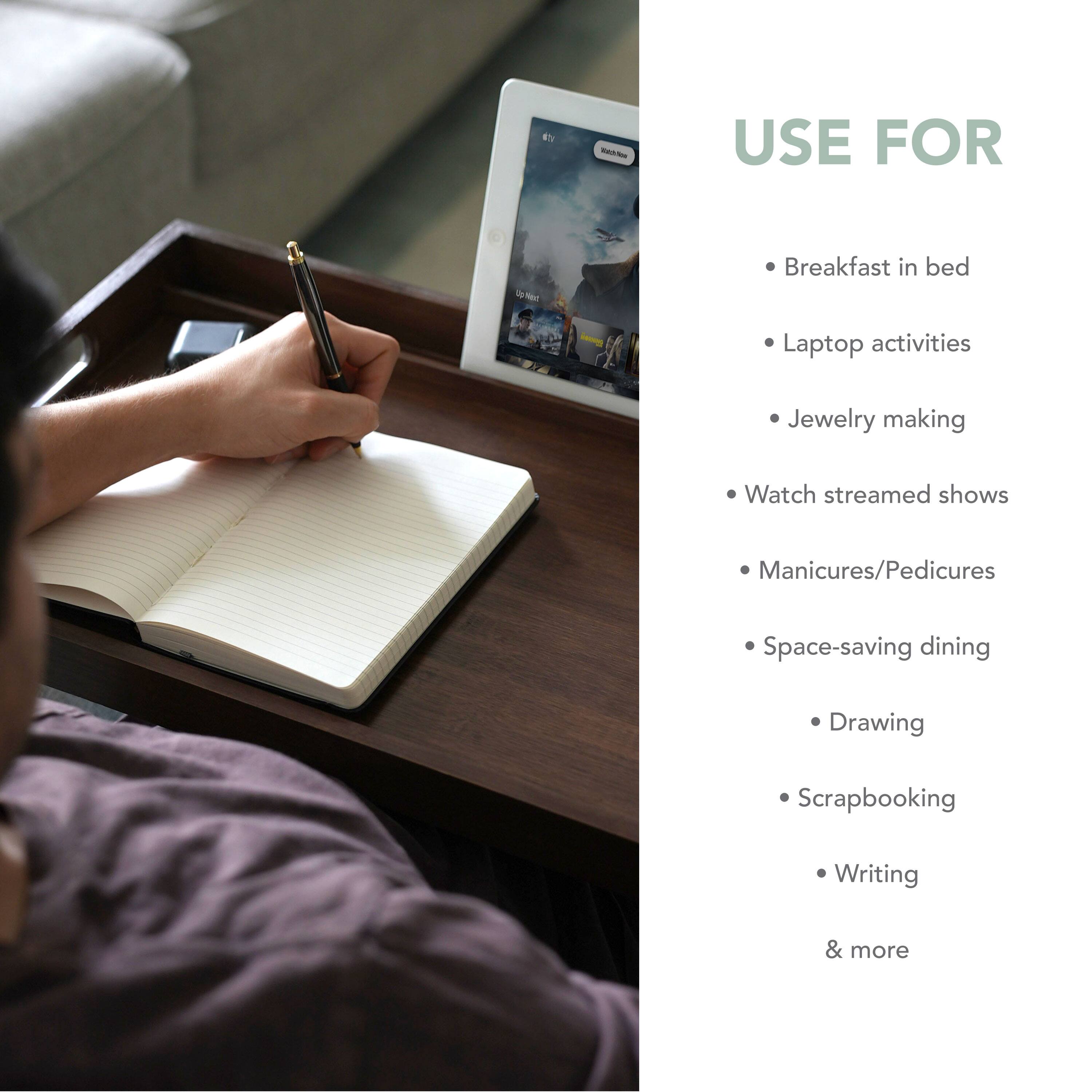 Use for:

1. Breakfast in bed
2. Laptop activities
3. Jewelry making
4. Watch streamed shows
5. Manicures/Pedicures
6. Space-saving dining
7. Drawing
8. Scrapbooking
9. Writing & more