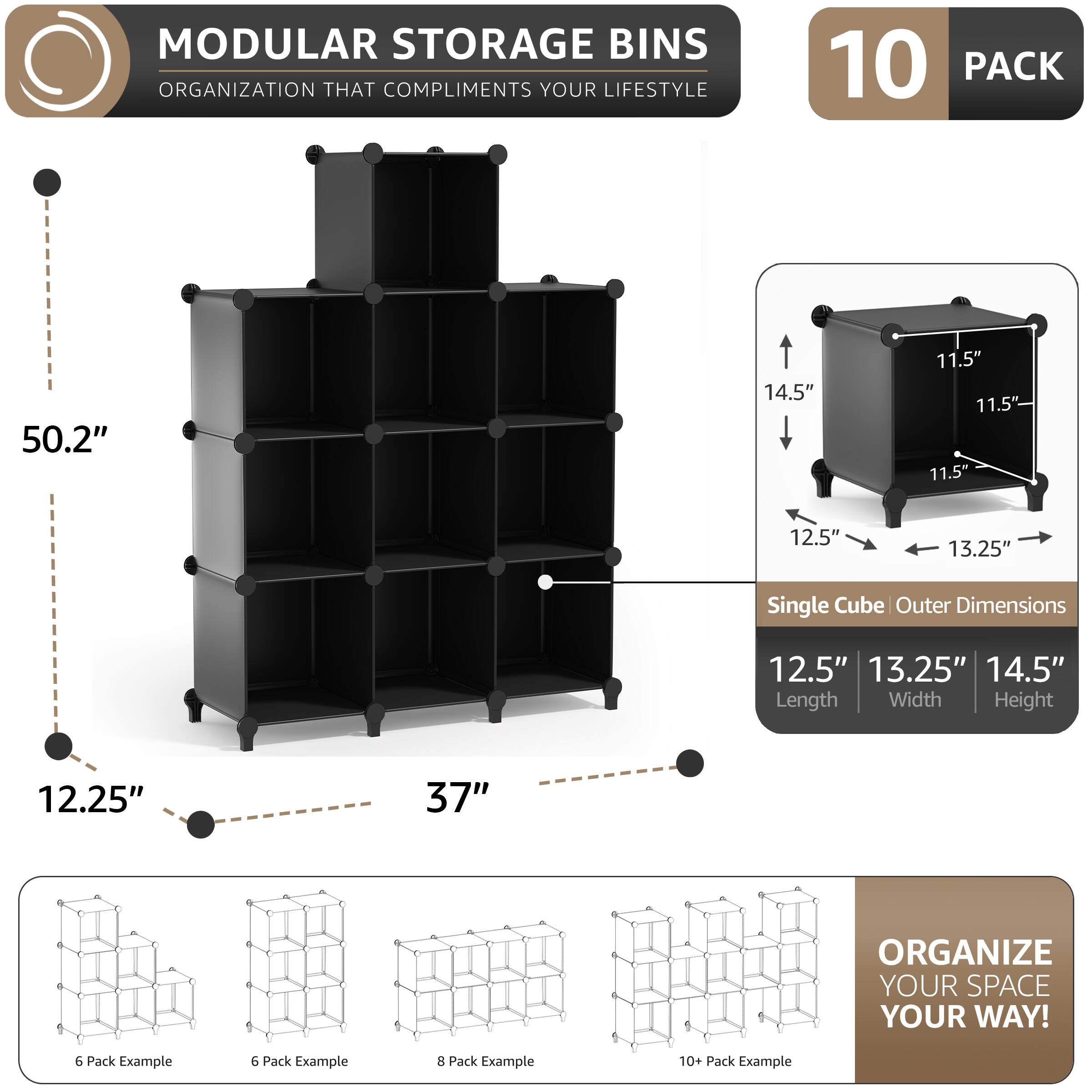 MODULAR STORAGE BINS  
ORGANIZATION THAT COMPLIMENTS YOUR LIFESTYLE  

10 PACK  

Single Cube Outer Dimensions  
12.5" Length  
13.25" Width  
14.5" Height  

50.2"  
12.25"  
37"  

ORGANIZE YOUR SPACE YOUR WAY!  

6 Pack Example  
6 Pack Example  
8 Pack Example  
10+ Pack Example