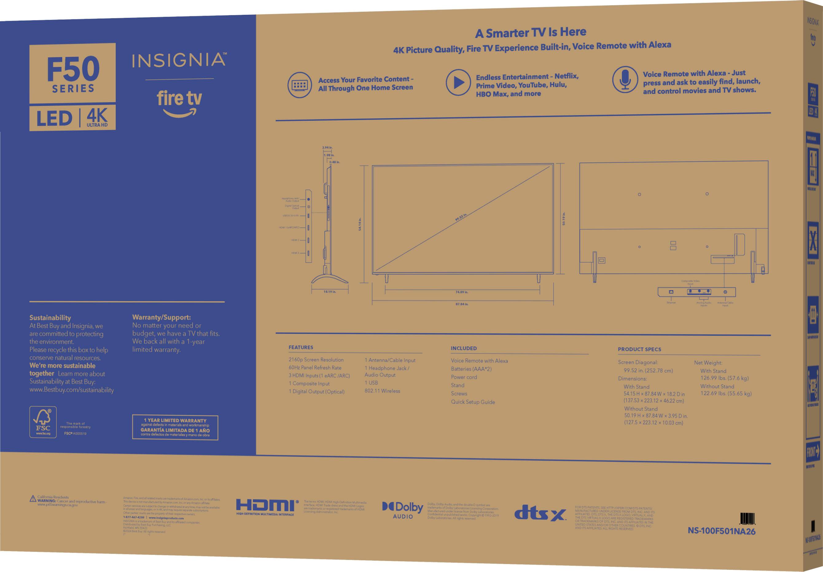 Insignia F50 Series Fire TV LED 4K Ultra HD Smart TV Box. A Smarter TV Is Here. Built-in Voice Remote with Alexa. 4K Picture Quality. Fire TV Experience. Voice Remote with Alexa. Just Favorite Content. Endless Entertainment. Netflix, Access Your Favorite TV Shows and Control Movies and HBO Max, and More. 160% Luminance. In Fl Sustainability. Warranty/Support: Bend Buy and Insignia. No matter your budget, have that its. We are committed to protecting the environment. We help more sustainable together. Learn more about Sustainability at Best Buy. [www.Bestbuy.com/sustainability](http://www.Bestbuy.com/sustainability). Tear Limited Warranty - mtmanea FSC.