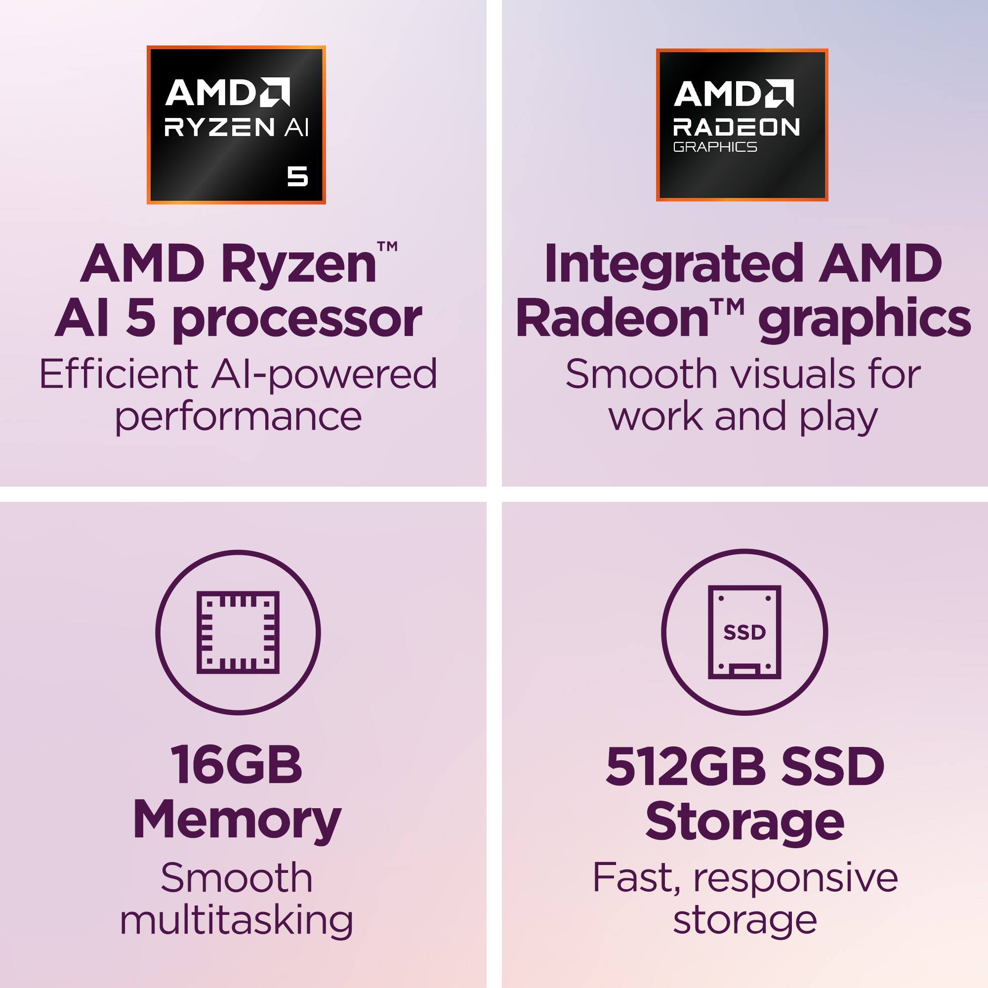 AMD Ryzen™ AI 5 processor  
Efficient AI-powered performance  

Integrated AMD Radeon™ graphics  
Smooth visuals for work and play  

16GB Memory  
Smooth multitasking  

512GB SSD Storage  
Fast, responsive storage