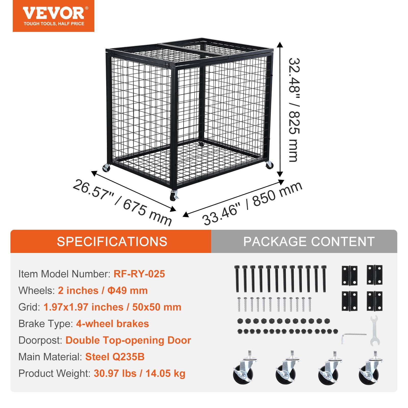 VEVOR TOUGH TOOLS, HALF PRICE

32.48" / 825 mm  
26.57" / 675 mm  
33.46" / 850 mm

SPECIFICATIONS  
Item Model Number: RF-RY-025  
Wheels: 2 inches / 49 mm  
Grid: 1.97x1.97 inches / 50x50 mm  
Brake Type: 4-wheel brakes  
Doorpost: Double Top-opening Door  
Main Material: Steel Q235B  
Product Weight: 30.97 lbs / 14.05 kg

PACKAGE CONTENT
