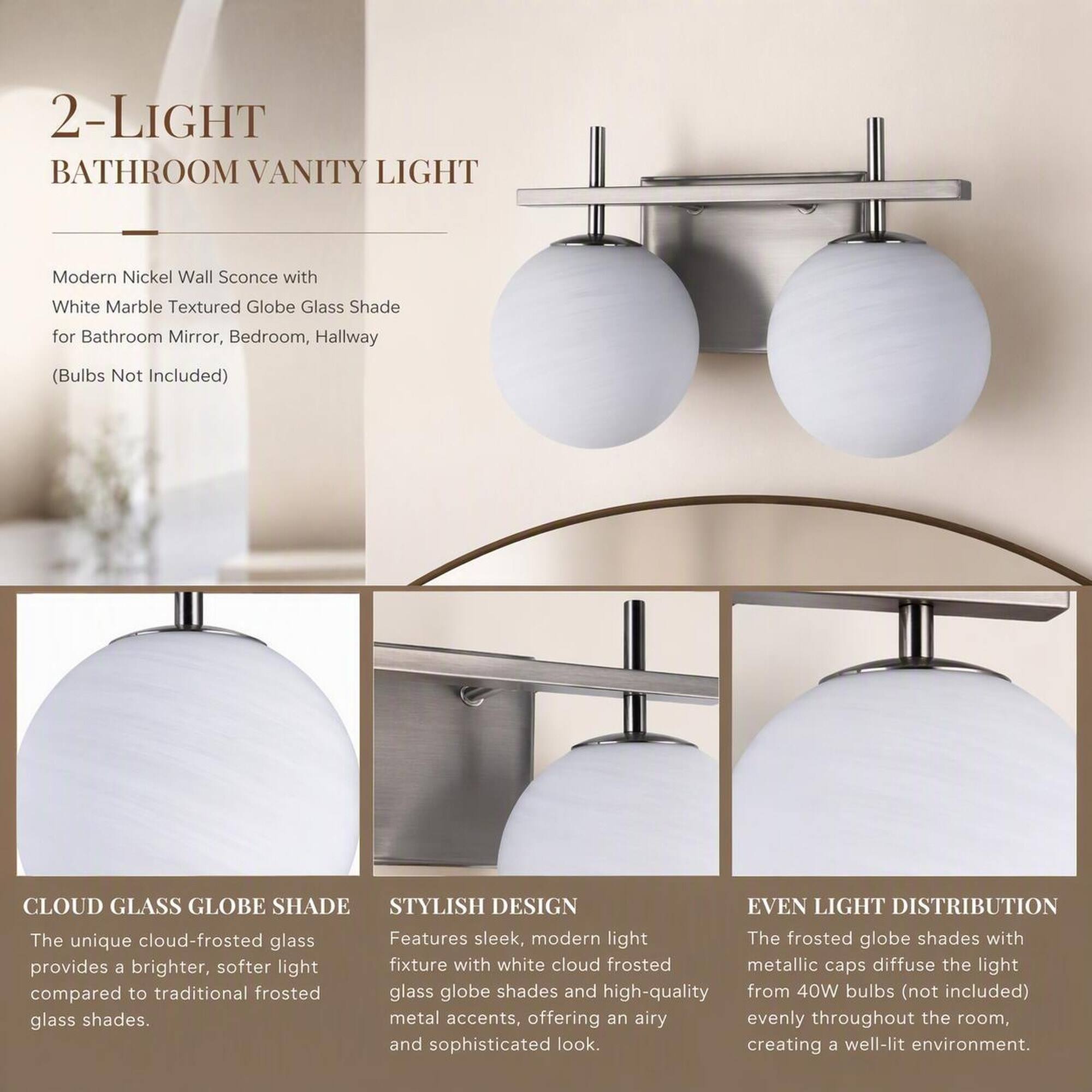 2-LIGHT BATHROOM VANITY LIGHT

Modern Nickel Wall Sconce with White Marble Textured Globe Glass Shade for Bathroom Mirror, Bedroom, Hallway (Bulbs Not Included)

CLOUD GLASS GLOBE SHADE
The unique cloud-frosted glass provides a brighter, softer light compared to traditional frosted glass shades.

STYLISH DESIGN
Features sleek, modern light fixtures with white cloud frosted glass globe shades and high-quality metal accents, offering an airy and sophisticated look.

EVEN LIGHT DISTRIBUTION
The frosted globe shades with metallic caps diffuse the light from 40W bulbs (not included) evenly throughout the room, creating a well-lit environment.