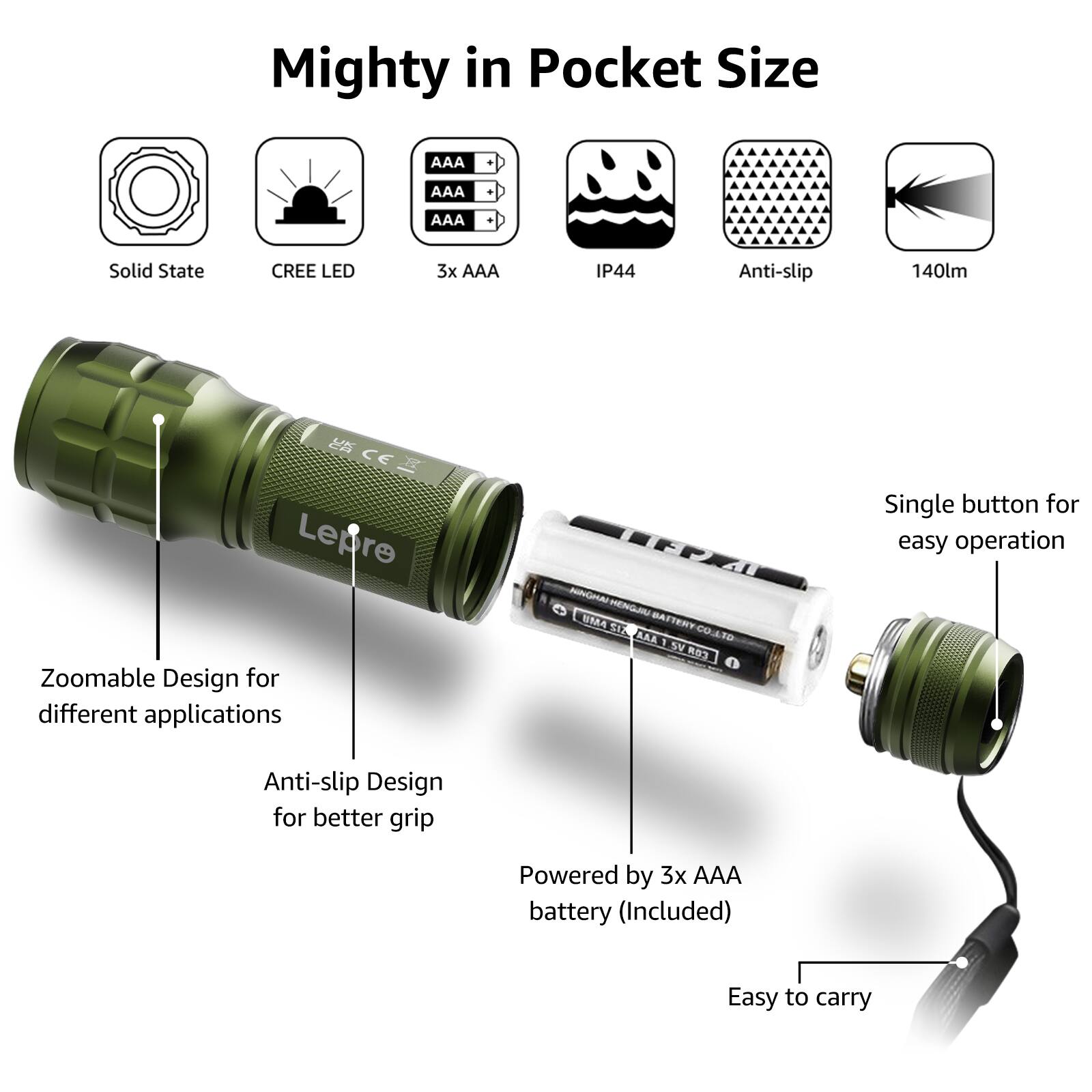 Mighty in Pocket Size

- Solid State
- CREE LED
- 3x AAA
- IP44
- Anti-slip
- 140lm

Single button for easy operation

- Zoomable Design for different applications
- Anti-slip Design for better grip
- Powered by 3x AAA battery (Included)
- Easy to carry