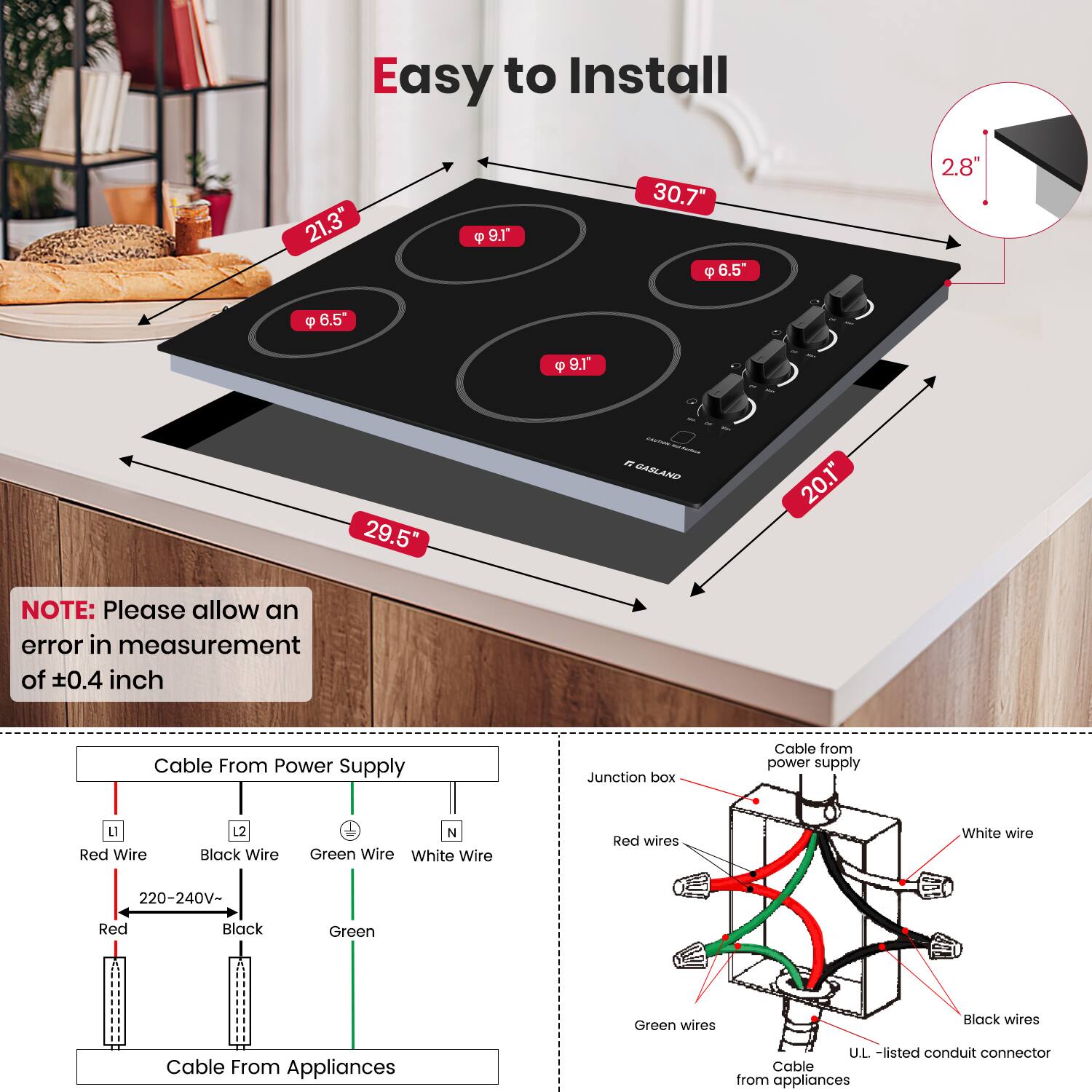 Easy to Install

- 21.3"
- 30.7"
- 29.5"
- 20.1"
- 9.1"
- 6.5"
- 6.5"
- 2.8"

NOTE: Please allow an error in measurement of ±0.4 inch

Cable From Power Supply
- Red Wire (L)
- Black Wire (L2)
- Green Wire (N)
- White Wire (N)
- 220-240V

Cable From Appliances

Cable from power supply
- Junction box
- Red wires
- Black wires
- Green wires
- White wire
- U.L.-listed conduit connector
- Cable from appliances