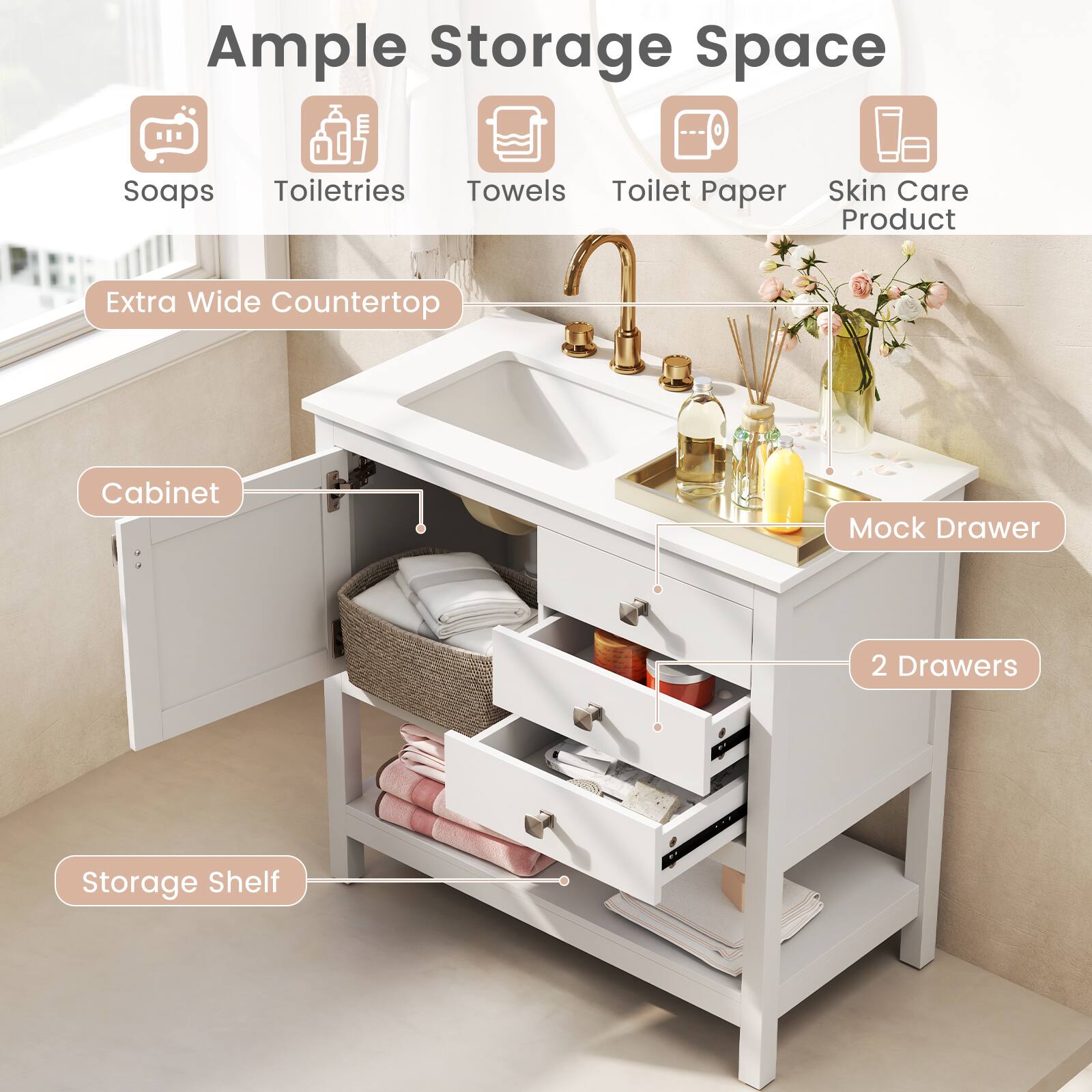 Ample Storage Space

- Soaps
- Toiletries
- Towels
- Toilet Paper
- Skin Care Product

Extra Wide Countertop

Cabinet

Mock Drawer

2 Drawers

Storage Shelf