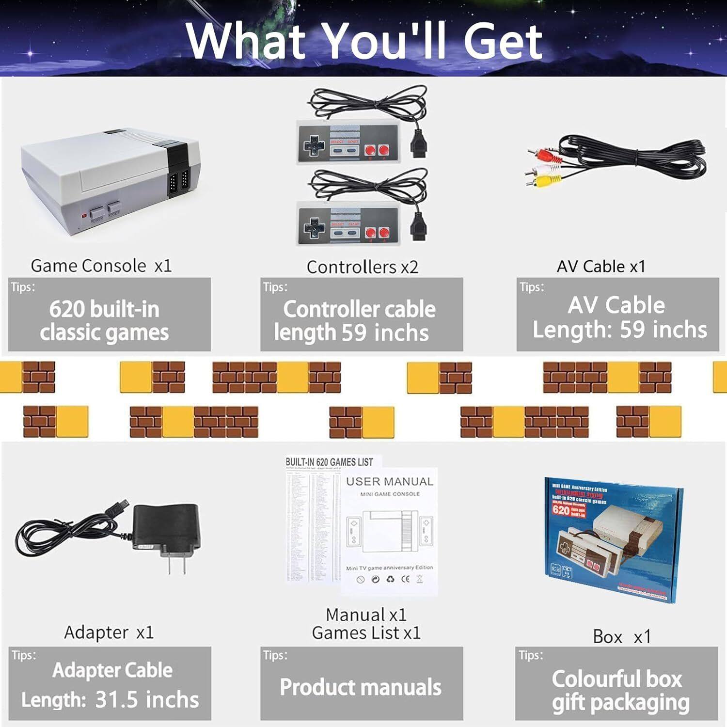 What You'll Get

- Game Console x1
  Tips: 620 built-in classic games

- Controllers x2
  Tips: Controller cable length 59 inches

- AV Cable x1
  Tips: AV Cable Length: 59 inches

- Adapter x1
  Tips: Adapter Cable Length: 31.5 inches

- Manual x1
  Tips: Product manuals

- Games List x1

- Box x1
  Tips: Colourful box gift packaging