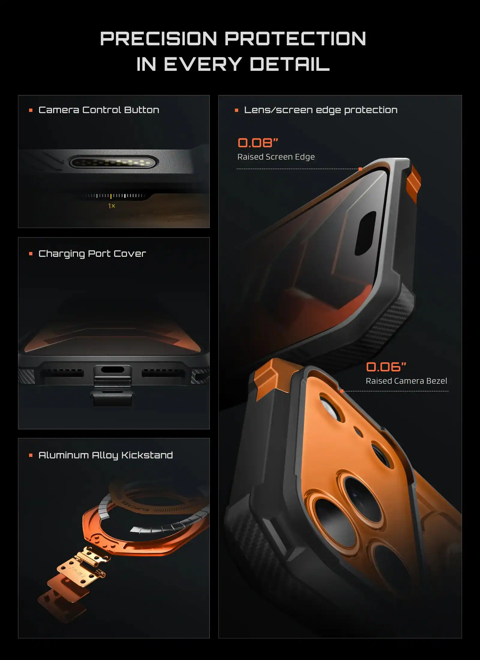 PRECISION PROTECTION IN EVERY DETAIL

- Camera Control Button
- Lens/screen edge protection
  - 0.08" Raised Screen Edge
- Charging Port Cover
- 0.06" Raised Camera Bezel
- Aluminum Alloy Kickstand