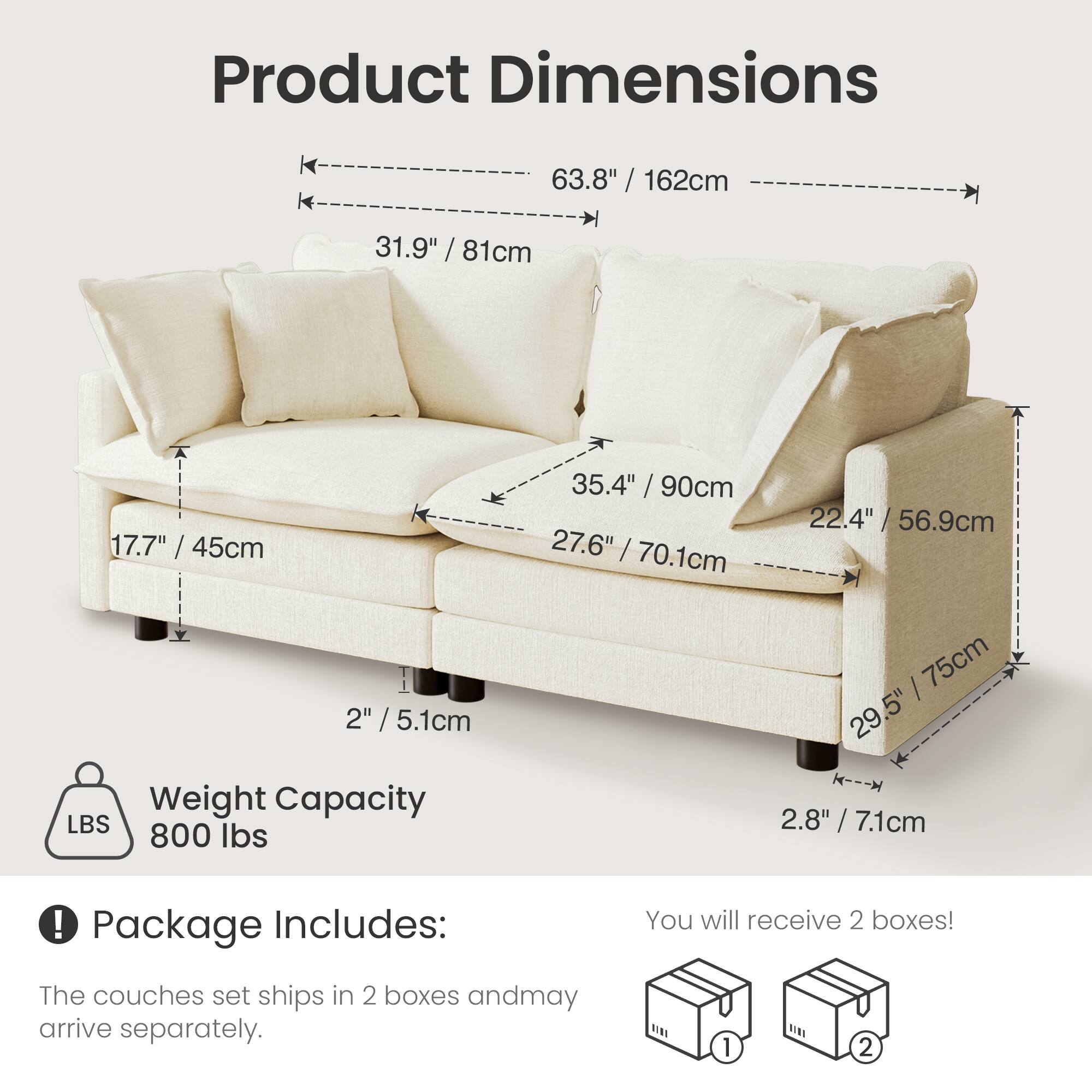 Product Dimensions  
63.8" / 162cm  
31.9" / 81cm  
17.7" / 45cm  
35.4" / 90cm  
27.6" / 70.1cm  
22.4" / 56.9cm  
2" / 5.1cm  
29.5" / 75cm  
2.8" / 7.1cm  

Weight Capacity  
800 lbs  

Package Includes:  
You will receive 2 boxes!  
The couches set ships in 2 boxes and may arrive separately.
