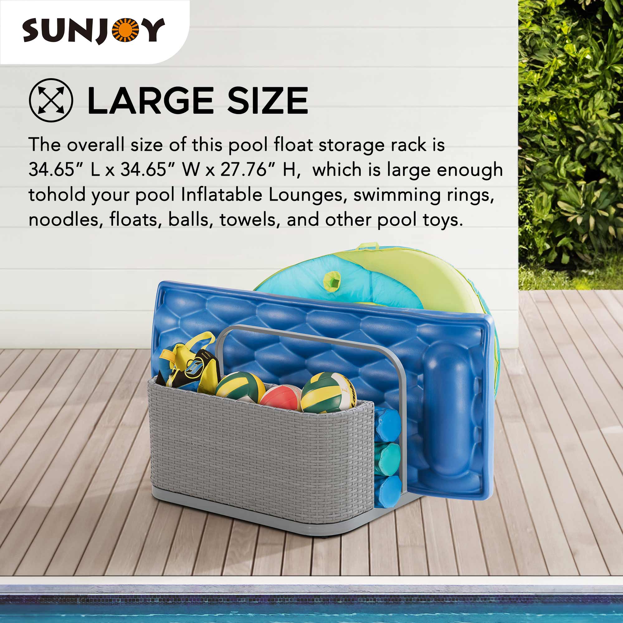 SUNJOY LARGE SIZE

The overall size of this pool float storage rack is 34.65" L x 34.65" W x 27.76" H, which is large enough to hold your pool inflatable lounges, swimming rings, noodles, floats, balls, towels, and other pool toys.