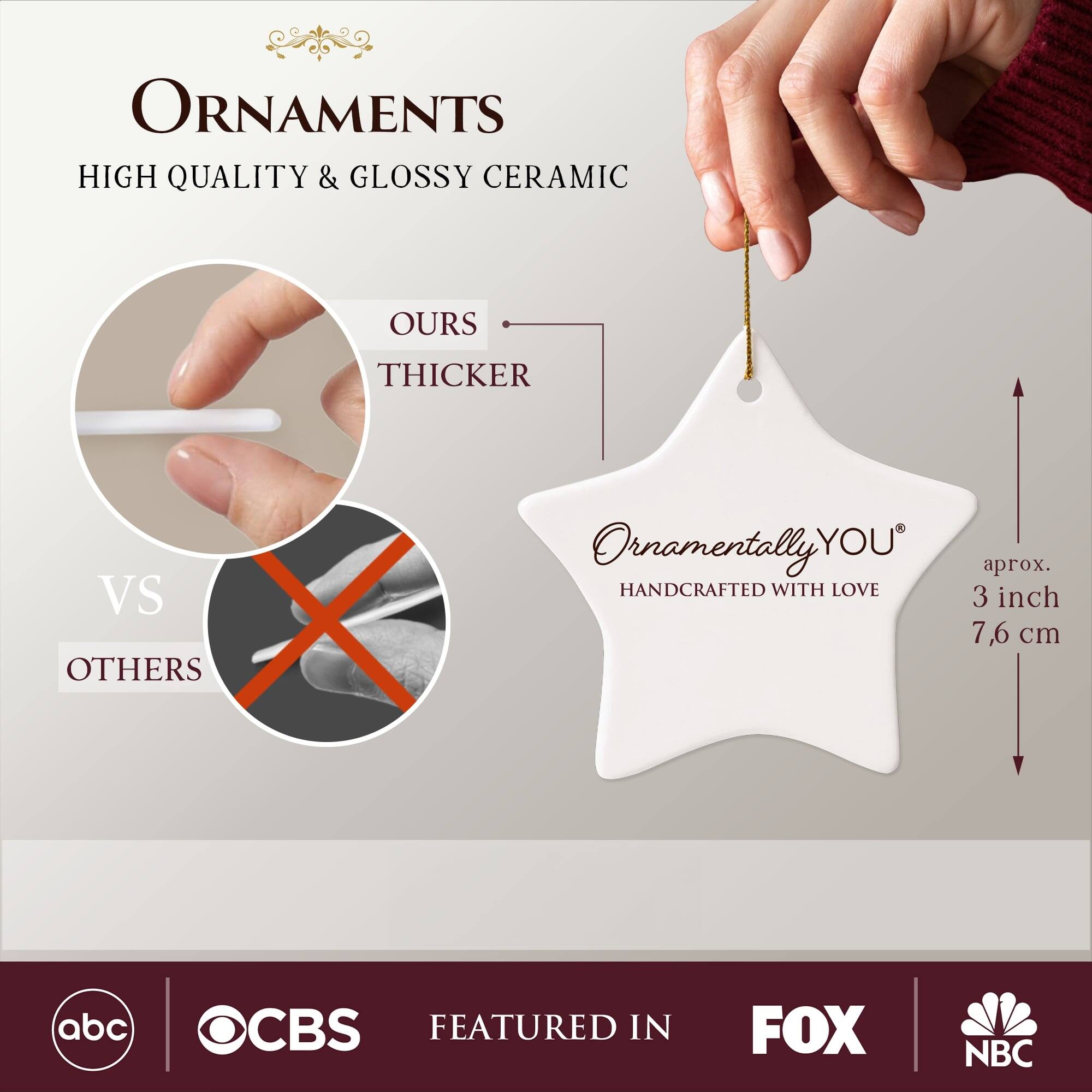 **ORNAMENTS**  
HIGH QUALITY & GLOSSY CERAMIC  

**OURS**  
THICKER  
VS  
OTHERS  

**Ornamentally YOU**  
HANDCRAFTED WITH LOVE  

aprox. 3 inch  
7,6 cm  

FEATURED IN  
abc  
CBS  
FOX  
NBC