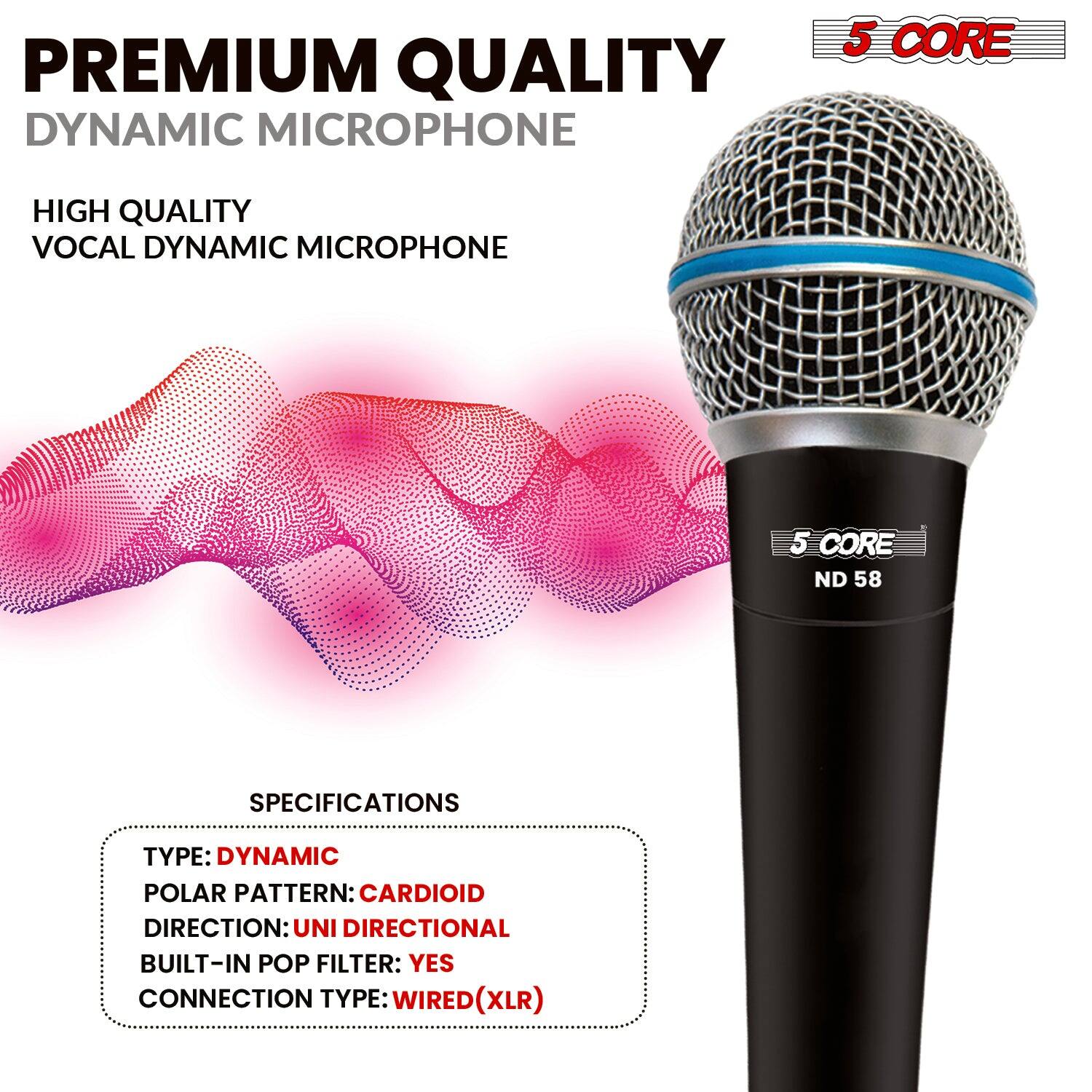 PREMIUM QUALITY DYNAMIC MICROPHONE  
HIGH QUALITY VOCAL DYNAMIC MICROPHONE  

5 CORE ND 58  

SPECIFICATIONS  
TYPE: DYNAMIC  
POLAR PATTERN: CARDIOID  
DIRECTION: UNI DIRECTIONAL  
BUILT-IN POP FILTER: YES  
CONNECTION TYPE: WIRED (XLR)