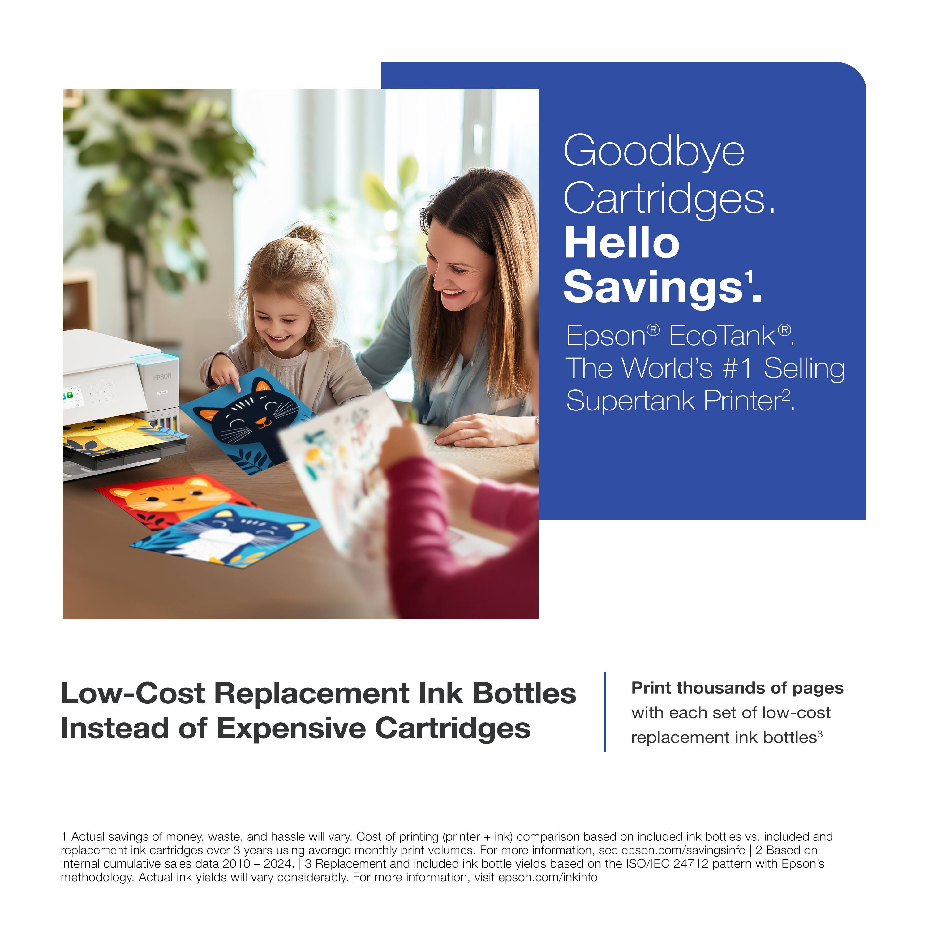 Goodbye Cartridges. Hello Savings'. Epson EcoTank The World's #1 Selling Supertank Printer. Low-Cost Replacement Ink Bottles Instead of Expensive Cartridges. Print thousands of pages with each set of low-cost replacement ink bottles. Actual savings of money, waste, and hassle will vary. Cost of printing (printer + ink) comparison based on included ink bottles vs. included and replacement ink cartridges over 3 years using average monthly print volumes. For more information, see epson.com/savingsinfo. 2 Based on internal cumulative sales data 2010 - 2024. 3 Replacement and included ink bottle yields based on the ISO/IEC 24712 pattern with Epson's methodology. Actual ink yields will vary considerably. For more information, visit epson.com/inkinfo.