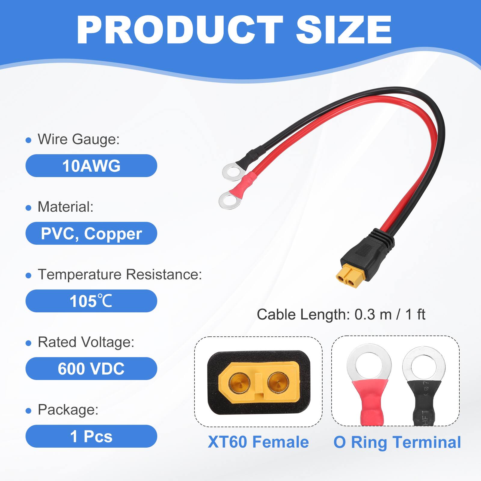 PRODUCT SIZE

- Wire Gauge: 10AWG
- Material: PVC, Copper
- Temperature Resistance: 105°C
- Cable Length: 0.3 m / 1 ft
- Rated Voltage: 600 VDC
- Package: 1 Pcs

XT60 Female O Ring Terminal