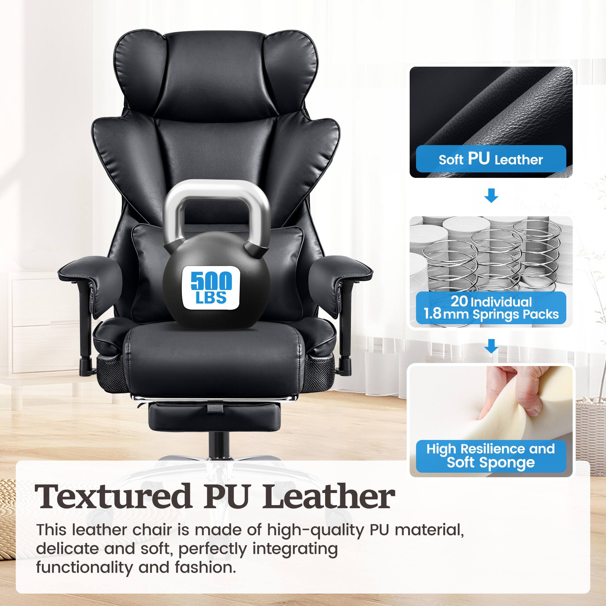 Textured PU Leather
Soft PU Leather
High Resilience and Soft Sponge
This leather chair is made of high-quality PU material, delicate and soft, perfectly integrating functionality and fashion.
500 LBS
20 Individual 1.8 mm Springs Packs