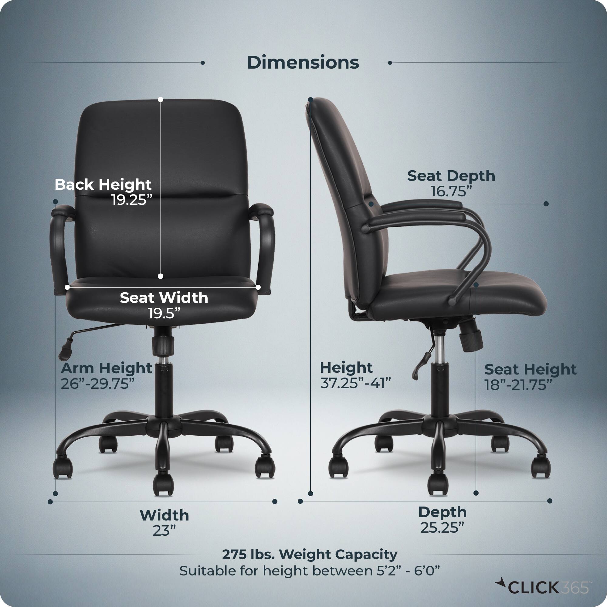 Dimensions  
- Back Height: 19.25"  
- Seat Depth: 16.75"  
- Seat Width: 19.5"  
- Arm Height: 26"-29.75"  
- Height: 37.25"-41"  
- Seat Height: 18"-21.75"  
- Width: 23"  
- Depth: 25.25"  
- Weight Capacity: 275 lbs.  
- Suitable for height between 5'2" - 6'0"  

CLICK365