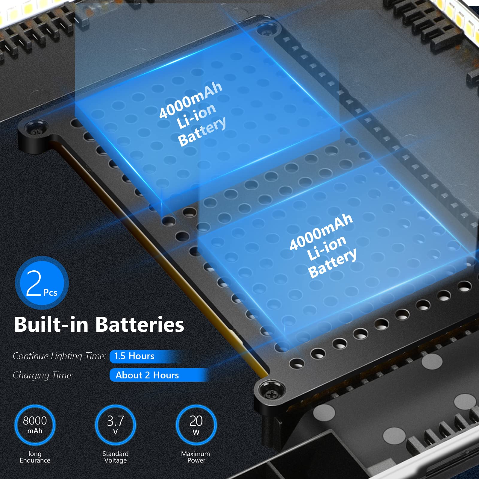 4000mAh Li-ion Battery  
2 Pcs  
Built-in Batteries  

Continue Lighting Time: 1.5 Hours  
Charging Time: About 2 Hours  

8000 mAh  
3.7 V  
20 W  

Long Endurance  
Standard Voltage  
Maximum Power