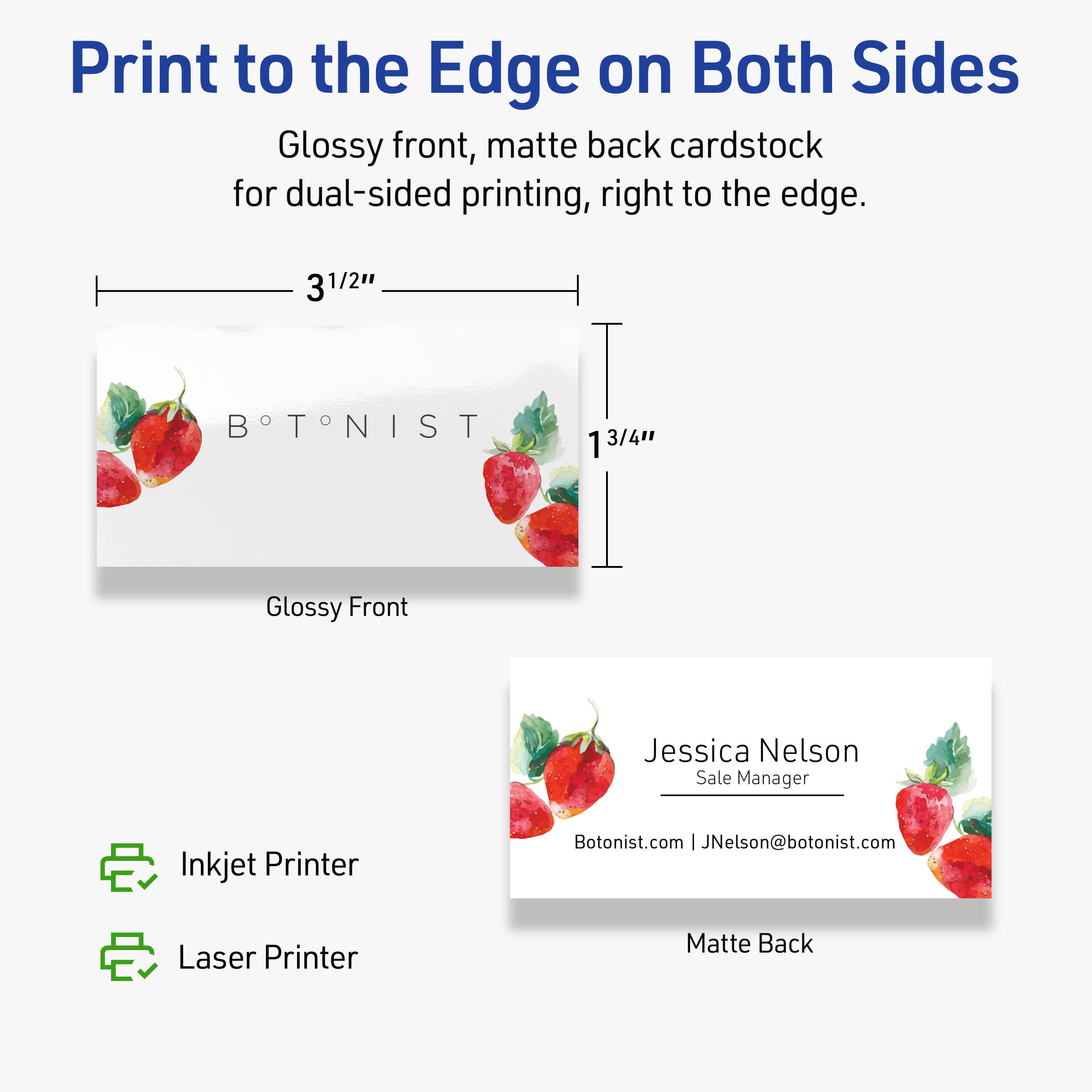 Print to the Edge on Both Sides

Glossy front, matte back cardstock for dual-sided printing, right to the edge.

3 1/2" x 1 3/4"

Glossy Front

Matte Back

Jessica Nelson  
Sale Manager  
Botonist.com | JNelson@botonist.com

Inkjet Printer  
Laser Printer
