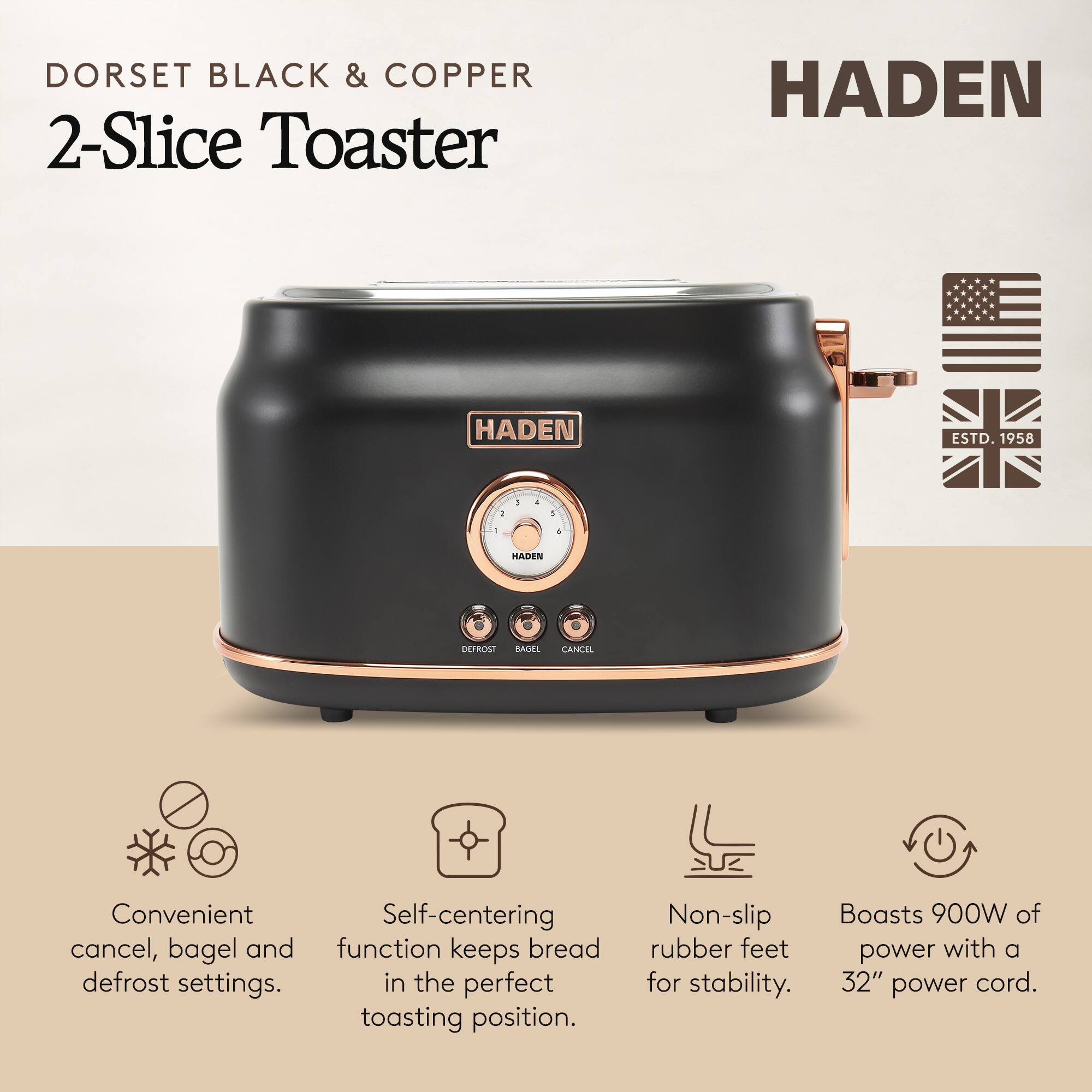 DORSET BLACK & COPPER 2-Slice Toaster  
HADEN  
ESTD. 1958  

- Convenient cancel, bagel and defrost settings.  
- Self-centering function keeps bread in the perfect toasting position.  
- Non-slip rubber feet for stability.  
- Boasts 900W of power with a 32" power cord.