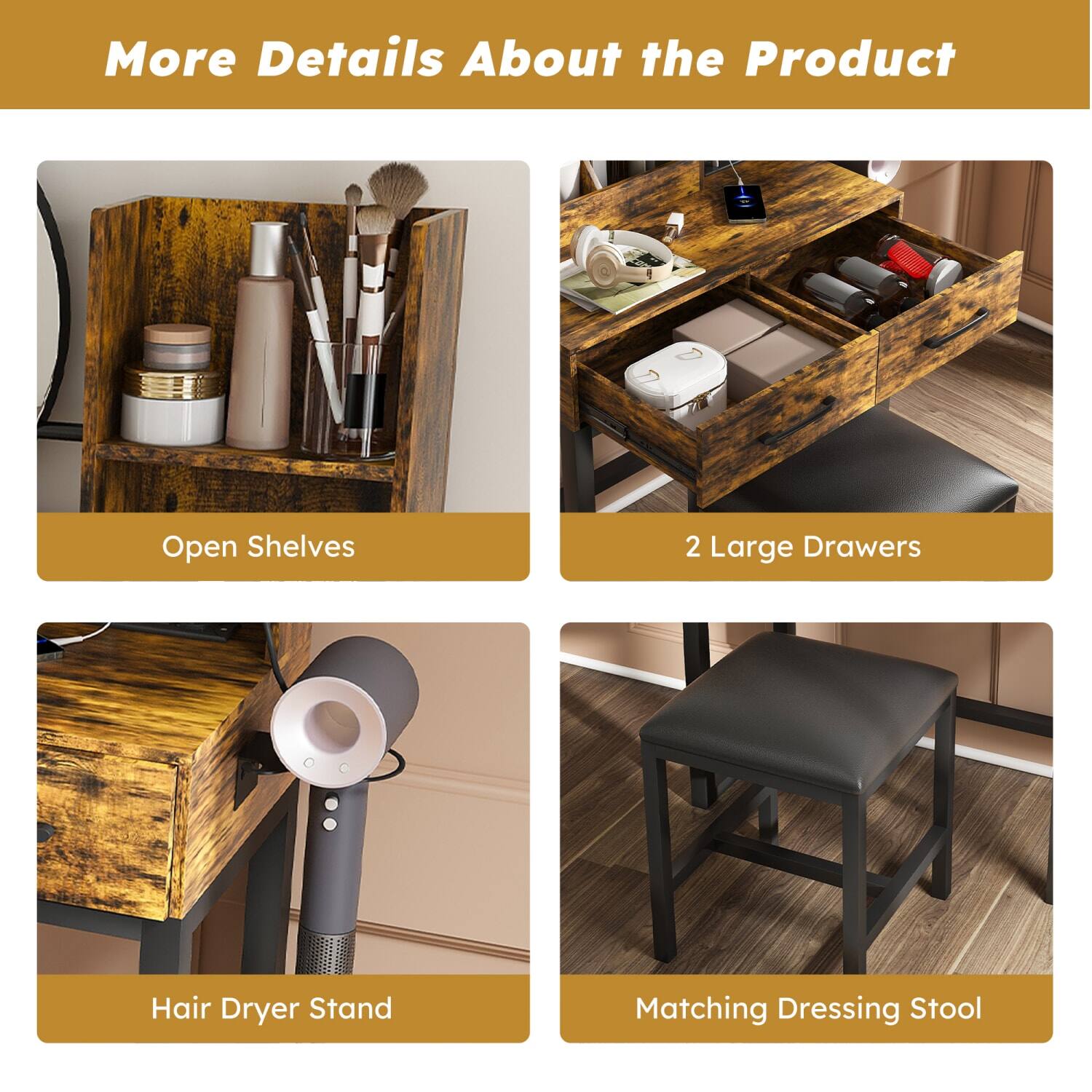 More Details About the Product

- Open Shelves
- 2 Large Drawers
- Hair Dryer Stand
- Matching Dressing Stool