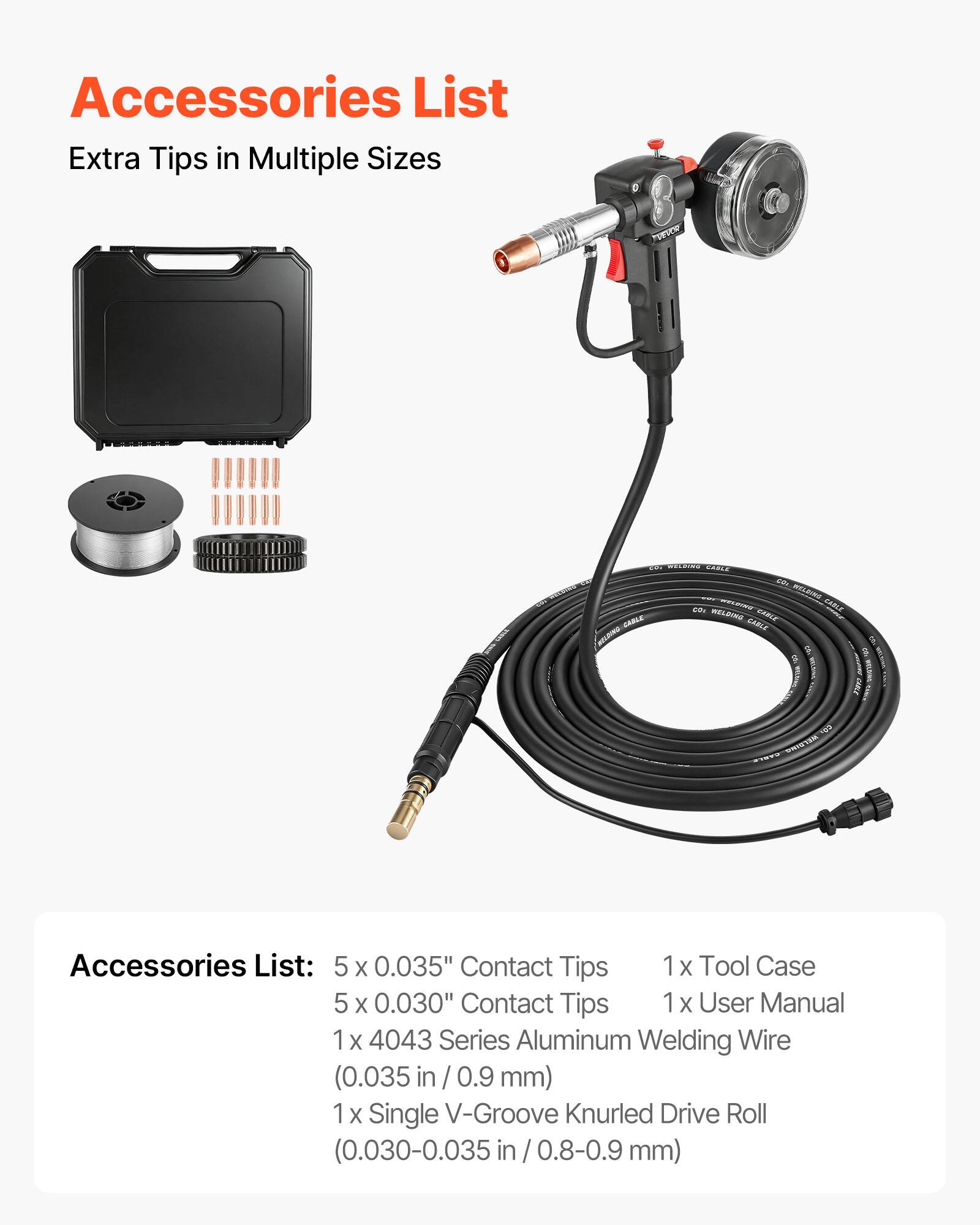 Accessories List  
Extra Tips in Multiple Sizes

Accessories List:  
5 x 0.035" Contact Tips  
5 x 0.030" Contact Tips  
1 x Tool Case  
1 x User Manual  
1 x 4043 Series Aluminum Welding Wire (0.035 in / 0.9 mm)  
1 x Single V-Groove Knurled Drive Roll (0.030-0.035 in / 0.8-0.9 mm)