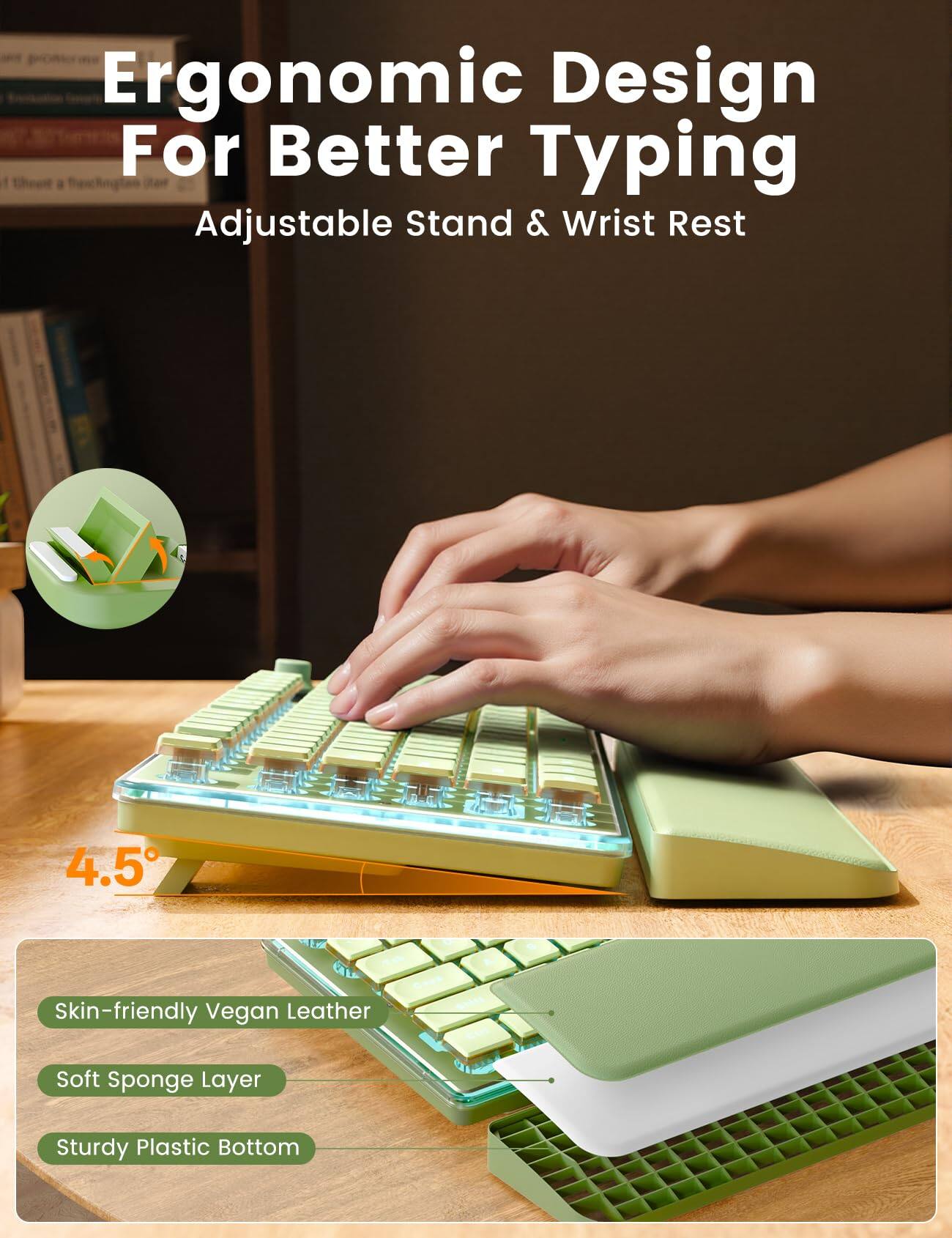 Ergonomic Design For Better Typing Adjustable Stand & Wrist Rest

4.5°

Skin-friendly Vegan Leather
Soft Sponge Layer
Sturdy Plastic Bottom