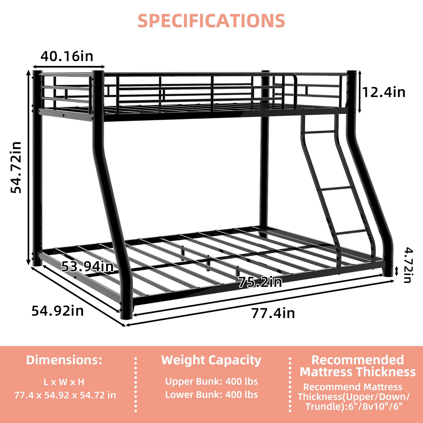 SPECIFICATIONS

Dimensions: L x W x H
77.4 X 54.92 x 54.72 in

Weight Capacity
Upper Bunk: 400 lbs
Lower Bunk: 400 lbs

Recommended Mattress Thickness
Thickness (Upper/Down/Trundle): 6"/8v10"/6"