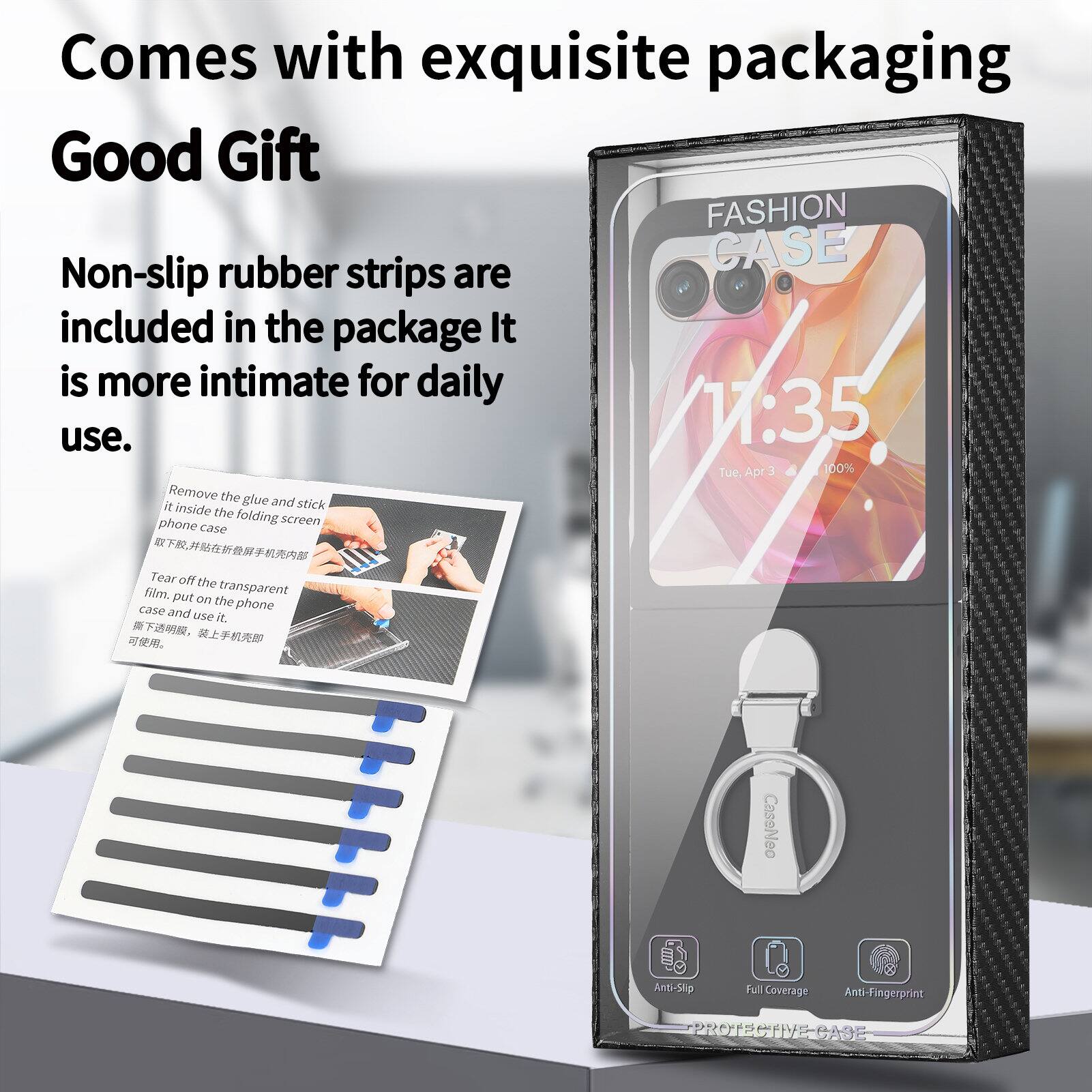 Comes with exquisite packaging  
Good Gift  

FASHION rubber CASE  
Non-slip strips are included in the package. It is more intimate for daily use.  

1:35 Tue. Apr 3 100%  

Remove the glue and stick it inside the folding phone screen case.  
Tear off the film.  
Put on the transparent case and use it.  

CaseNeo Anti-Slip 8 Full Coverage Anti-Fingerprint PROTECTIVE-CASE