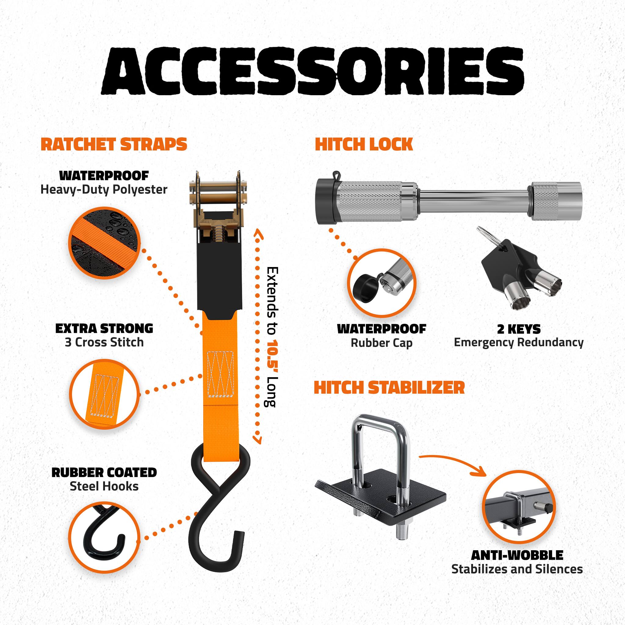 ACCESSORIES

RATCHET STRAPS
- WATERPROOF Heavy-Duty Polyester
- EXTRA STRONG 3 Cross Stitch
- Extends to 10.5' Long
- RUBBER COATED Steel Hooks

HITCH LOCK
- WATERPROOF Rubber Cap
- 2 KEYS Emergency Redundancy

HITCH STABILIZER
- ANTI-WOBBLE Stabilizes and Silences