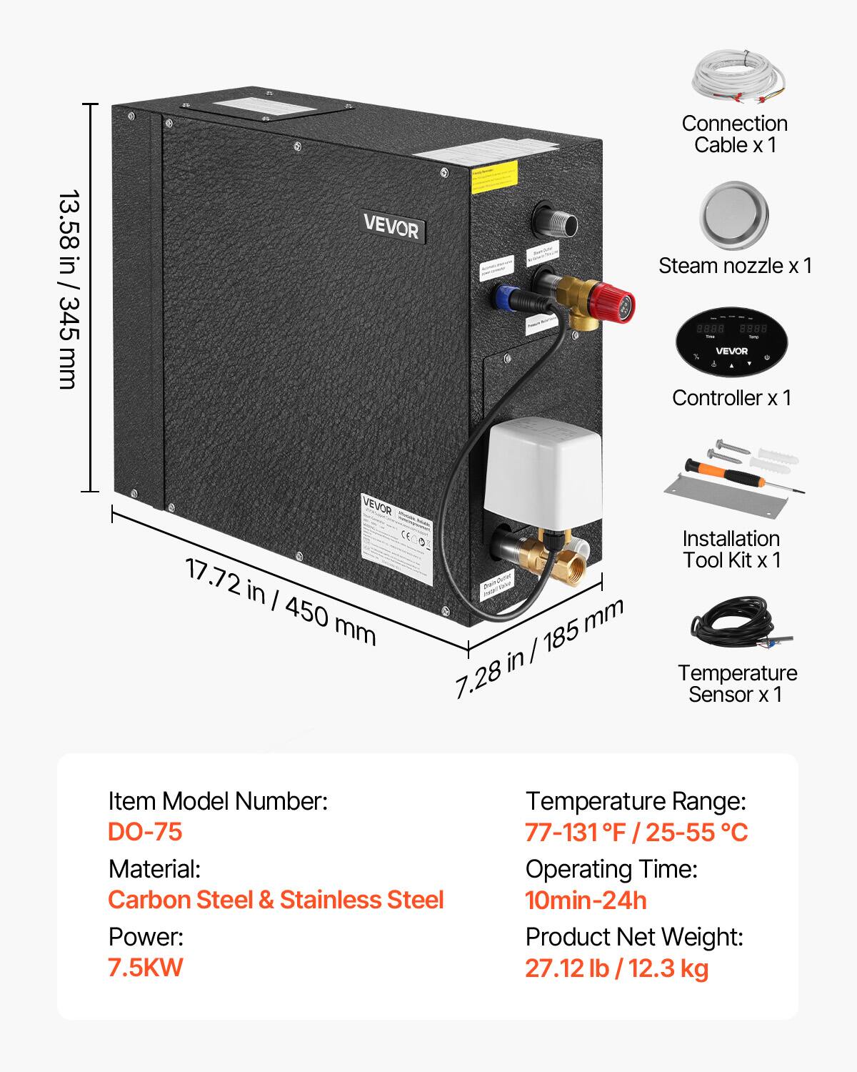 13.58 in / 345 mm

VEVOR

Connection Cable x 1  
Steam nozzle x 1  
VEVOR Controller x 1  
VEVOR CE

17.72 in / 450 mm

Installation Tool Kit x 1  
7.28 in / 185 mm

Temperature Sensor x 1

Item Model Number: DO-75  
Material: Carbon Steel & Stainless Steel  
Power: 7.5KW  
Temperature Range: 77-131°F / 25-55°C  
Operating Time: 10min-24h  
Product Net Weight: 27.12 lb / 12.3 kg