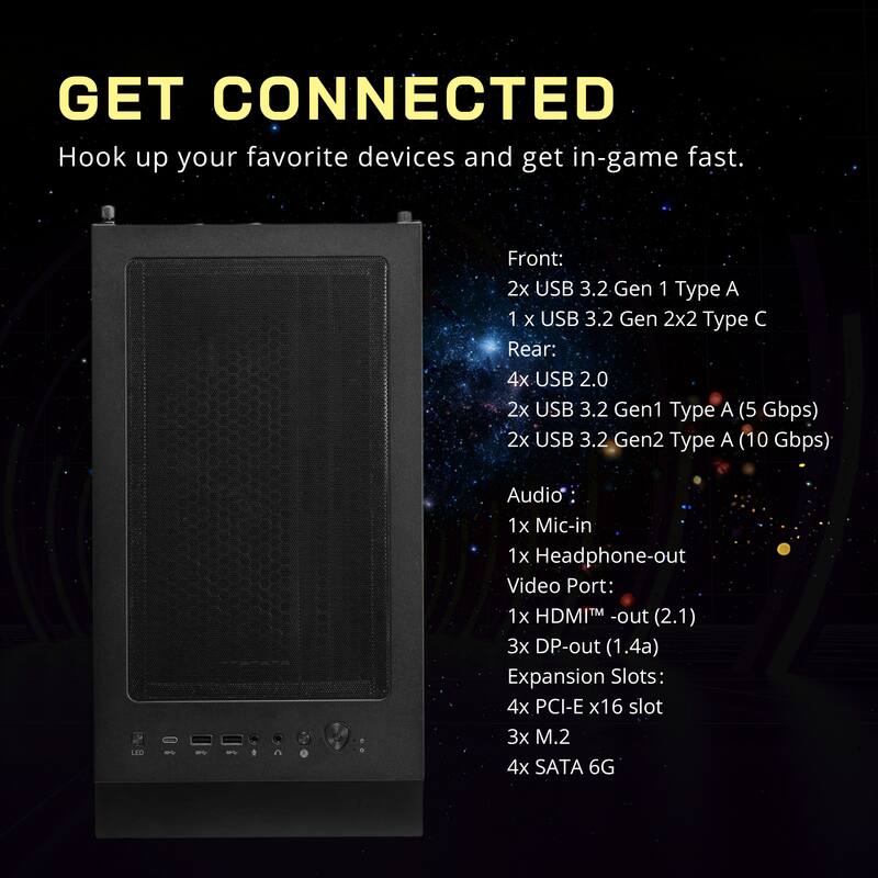 GET CONNECTED  
Hook up your favorite devices and get in-game fast.

Front:  
2x USB 3.2 Gen 1 Type A  
1 x USB 3.2 Gen 2x2 Type C  

Rear:  
4x USB 2.0  
2x USB 3.2 Gen1 Type A (5 Gbps)  
2x USB 3.2 Gen2 Type A (10 Gbps)  

Audio:  
1x Mic-in  
1x Headphone-out  

Video Port:  
1x HDMI™ -out (2.1)  
3x DP-out (1.4a)  

Expansion Slots:  
4x PCI-E x16 slot  
3x M.2  
4x SATA 6G