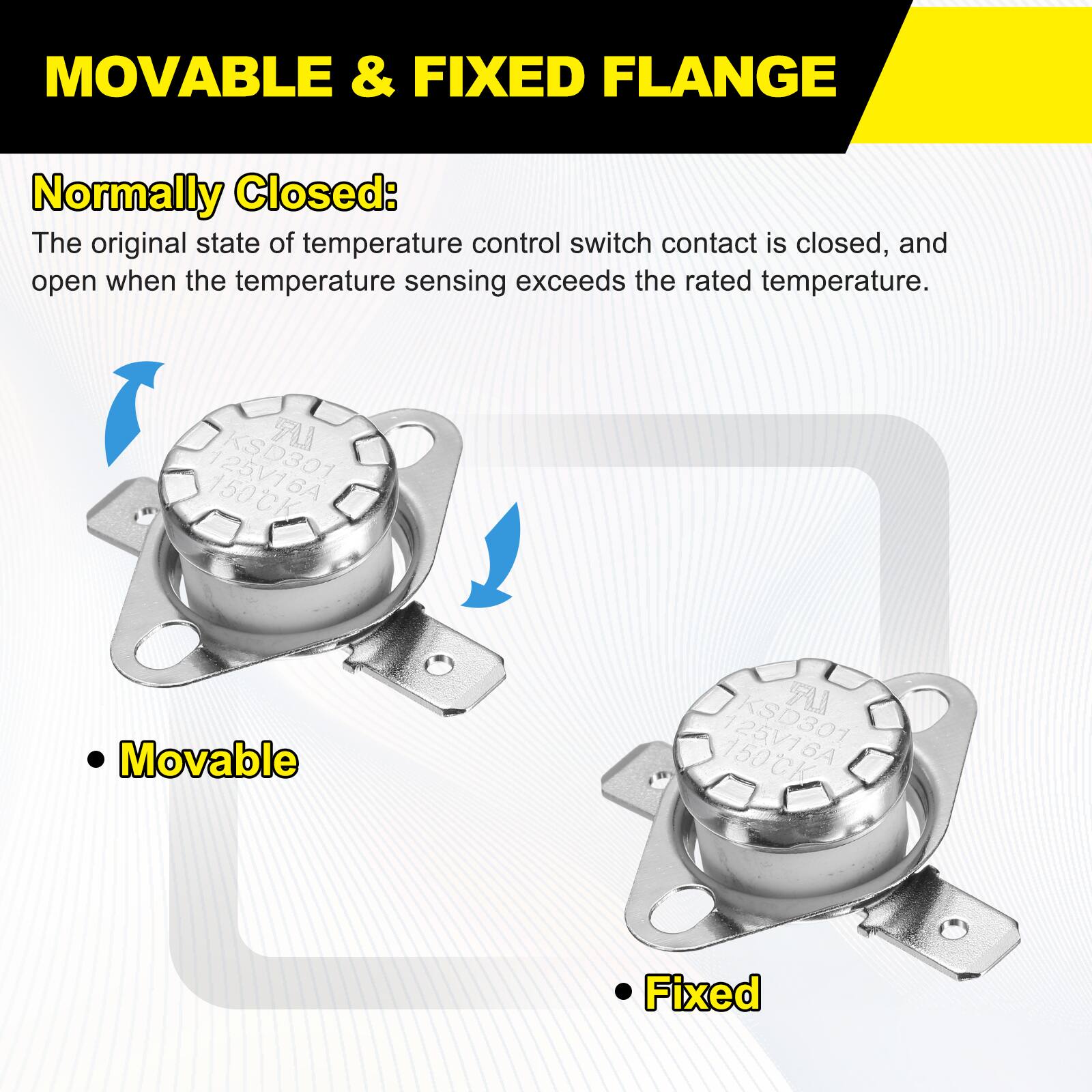 MOVABLE & FIXED FLANGE

Normally Closed: The original state of temperature control switch contact is closed, and open when the temperature sensing exceeds the rated temperature.

LR KSD301 150CK

Movable L KSD301 150CK 6A

Fixed