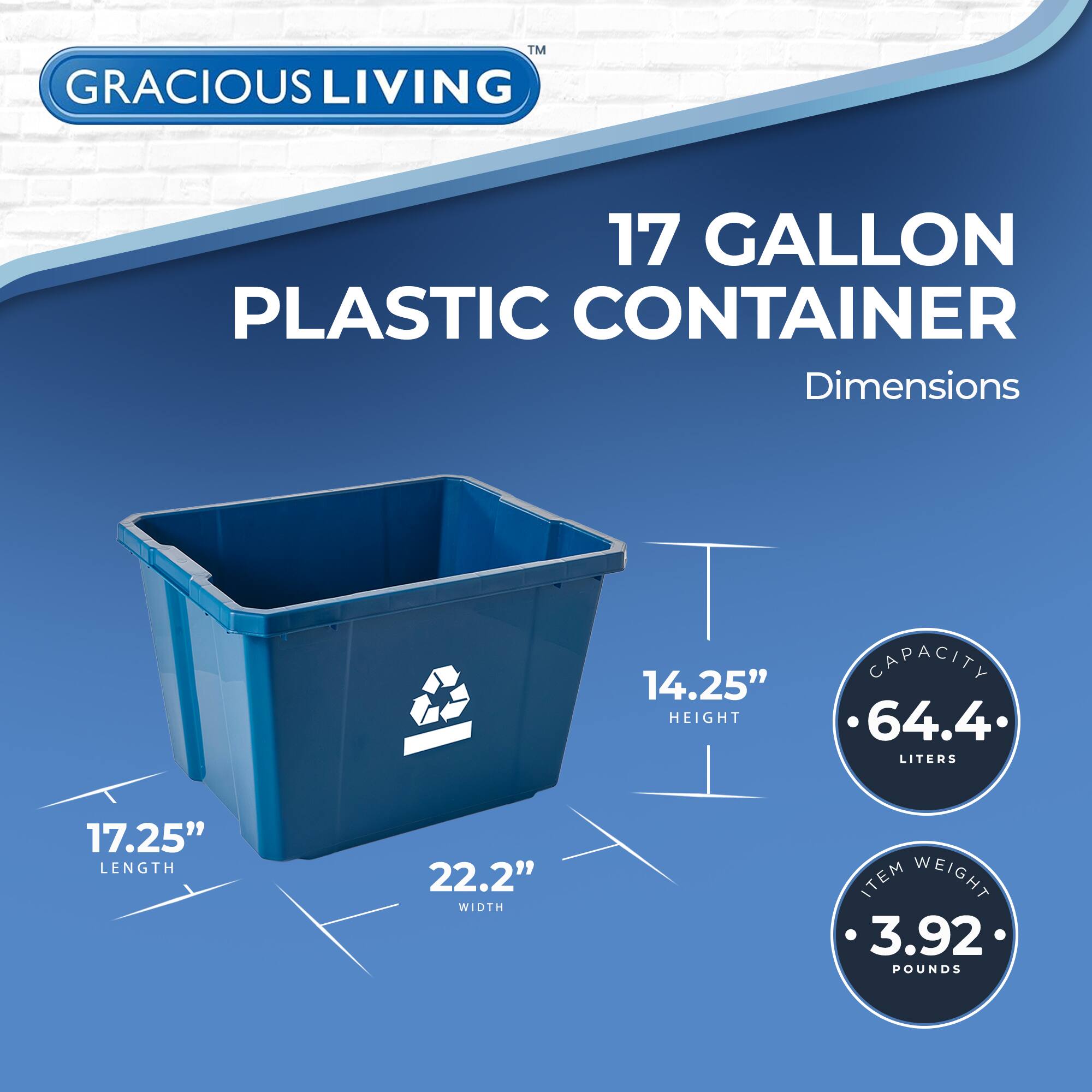 GRACIOUS LIVING  
17 GALLON PLASTIC CONTAINER  

Dimensions  
- HEIGHT: 14.25"  
- LENGTH: 17.25"  
- WIDTH: 22.2"  

Capacity: 64.4 LITERS  

Item Weight: 3.92 POUNDS