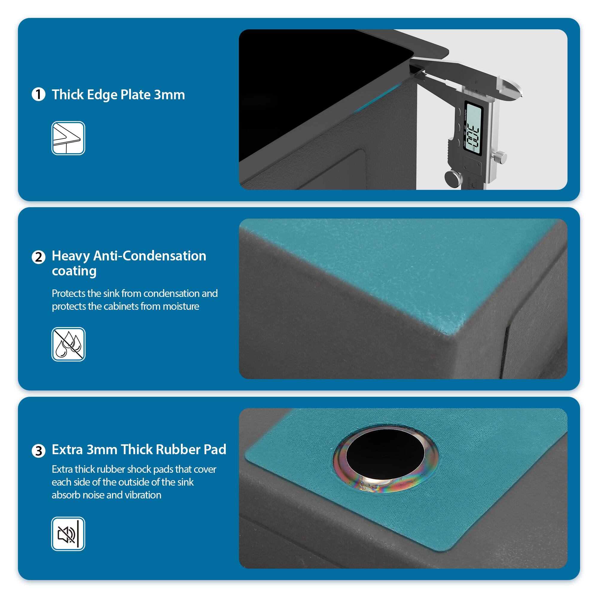 1. Thick Edge Plate 3mm

2. Heavy Anti-Condensation Coating
   - Protects the sink from condensation and protects the cabinets from moisture

3. Extra 3mm Thick Rubber Pad
   - Extra thick rubber shock pads that cover each side of the outside of the sink absorb noise and vibration