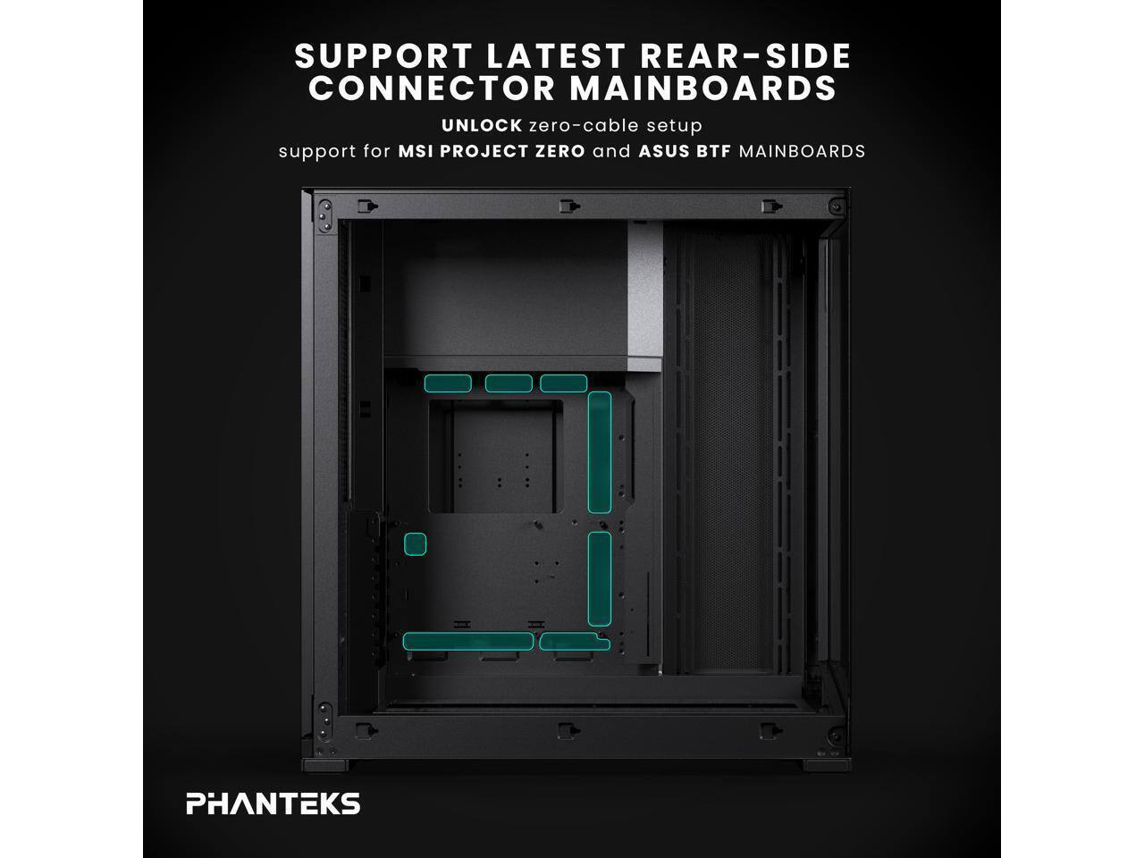 SUPPORT LATEST REAR-SIDE CONNECTOR MAINBOARDS  
UNLOCK zero-cable setup  
support for MSI PROJECT ZERO and ASUS BTF MAINBOARDS  
PHANTEKS