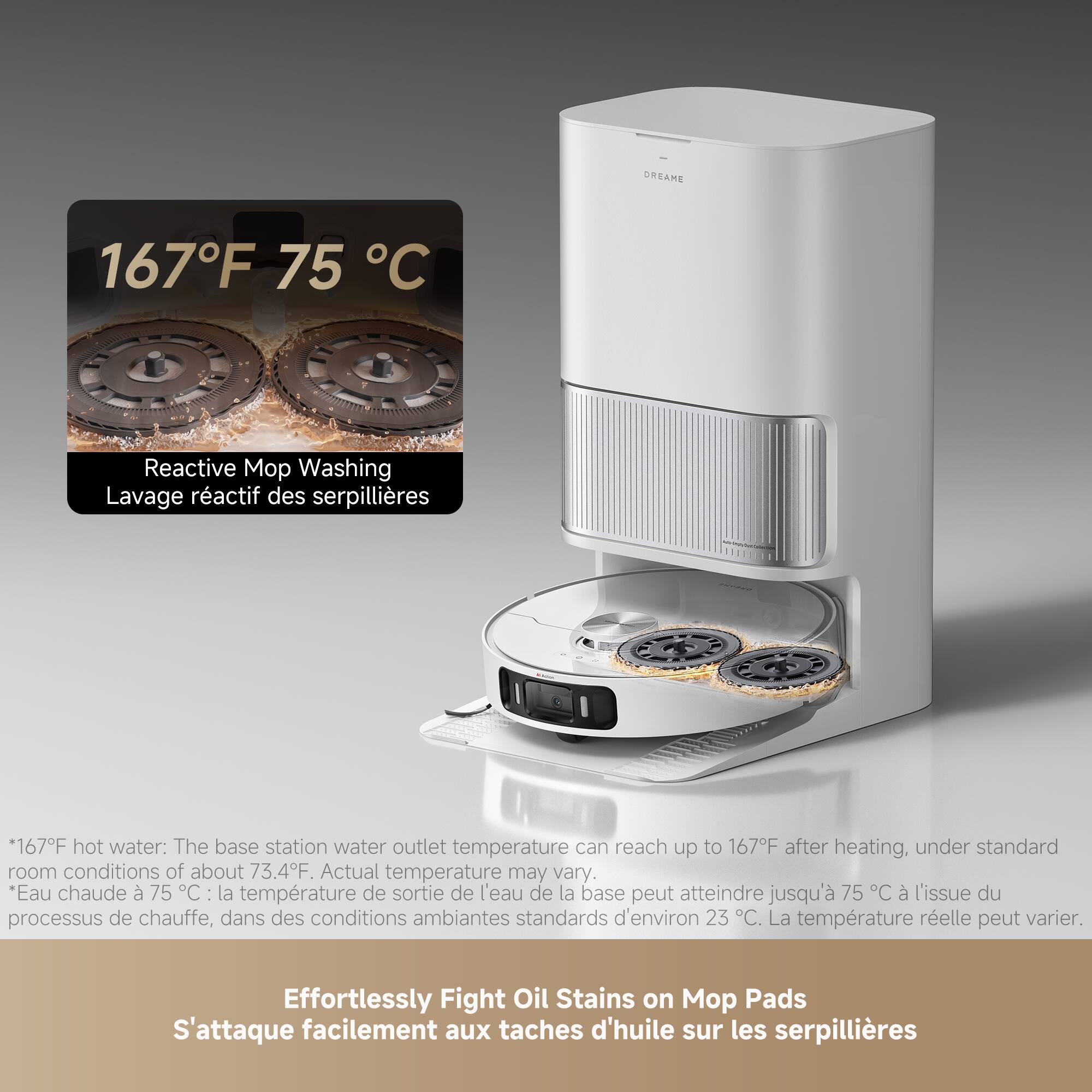 **167°F 75°C**

**Reactive Mop Washing**  
*Lavage réactif des serpillières*

*167°F hot water: The base station water outlet temperature can reach up to 167°F after heating, under standard room conditions of about 73.4°F. Actual temperature may vary.*  
*Eau chaude à 75°C: la température de sortie de l'eau de la base peut atteindre jusqu'à 75°C à l'issue du processus de chauffe, dans des conditions ambiantes standards d'environ 23°C. La température réelle peut varier.*

**Effortlessly Fight Oil Stains on Mop Pads**  
*S'attaque facilement aux taches d'huile sur les serpillières**