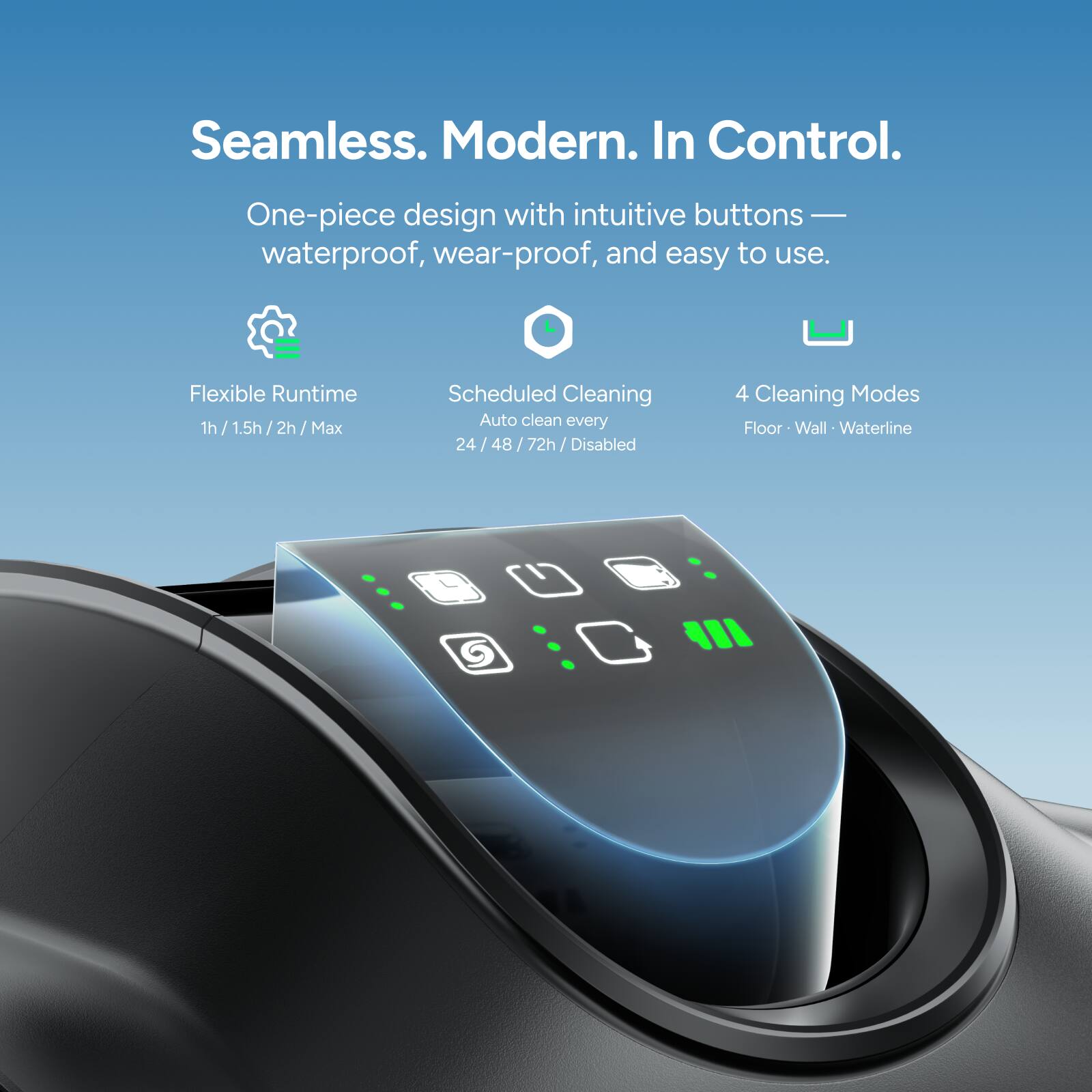 Seamless. Modern. In Control.

One-piece design with intuitive buttons — waterproof, wear-proof, and easy to use.

Flexible Runtime
1h / 1.5h / 2h / Max

Scheduled Cleaning
Auto clean every 24 / 48 / 72h / Disabled

4 Cleaning Modes
Floor • Wall • Waterline