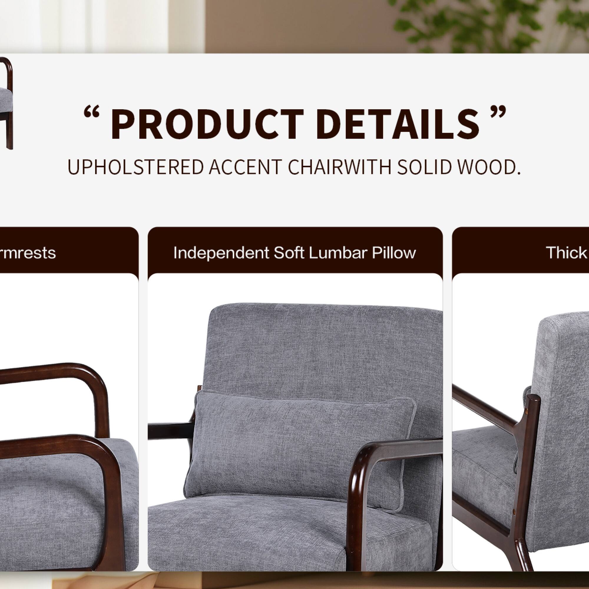 "PRODUCT DETAILS"  
UPHOLSTERED ACCENT CHAIR WITH SOLID WOOD.  
- Armrests  
- Independent Soft Lumbar Pillow  
- Thick