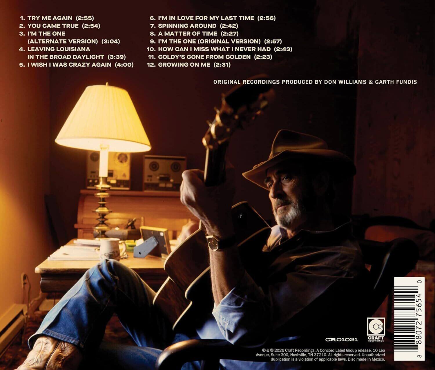 1. TRY ME AGAIN (2:55)  
2. YOU CAME TRUE (2:54)  
3. I'M THE ONE (ALTERNATE VERSION) (3:04)  
4. LEAVING LOUISIANA IN THE BROAD DAYLIGHT (3:39)  
5. I WISH I WAS CRAZY AGAIN (4:00)  
6. I'M IN LOVE FOR MY LAST TIME (2:56)  
7. SPINNING AROUND (2:42)  
8. A MATTER OF TIME (2:27)  
9. I'M THE ONE (ORIGINAL VERSION) (2:57)  
10. HOW CAN I MISS WHAT I NEVER HAD (2:43)  
11. GOLDY'S GONE FROM GOLDEN (2:23)  
12. GROWING ON ME (2:31)  

ORIGINAL RECORDINGS PRODUCED BY DON WILLIAMS & GARTH FUNDIS  

© & ℗ 2026 Craft Recordings, A Concord Label Group release. 10 Lea Avenue, Suite 300 Nashville, TN 37210 All