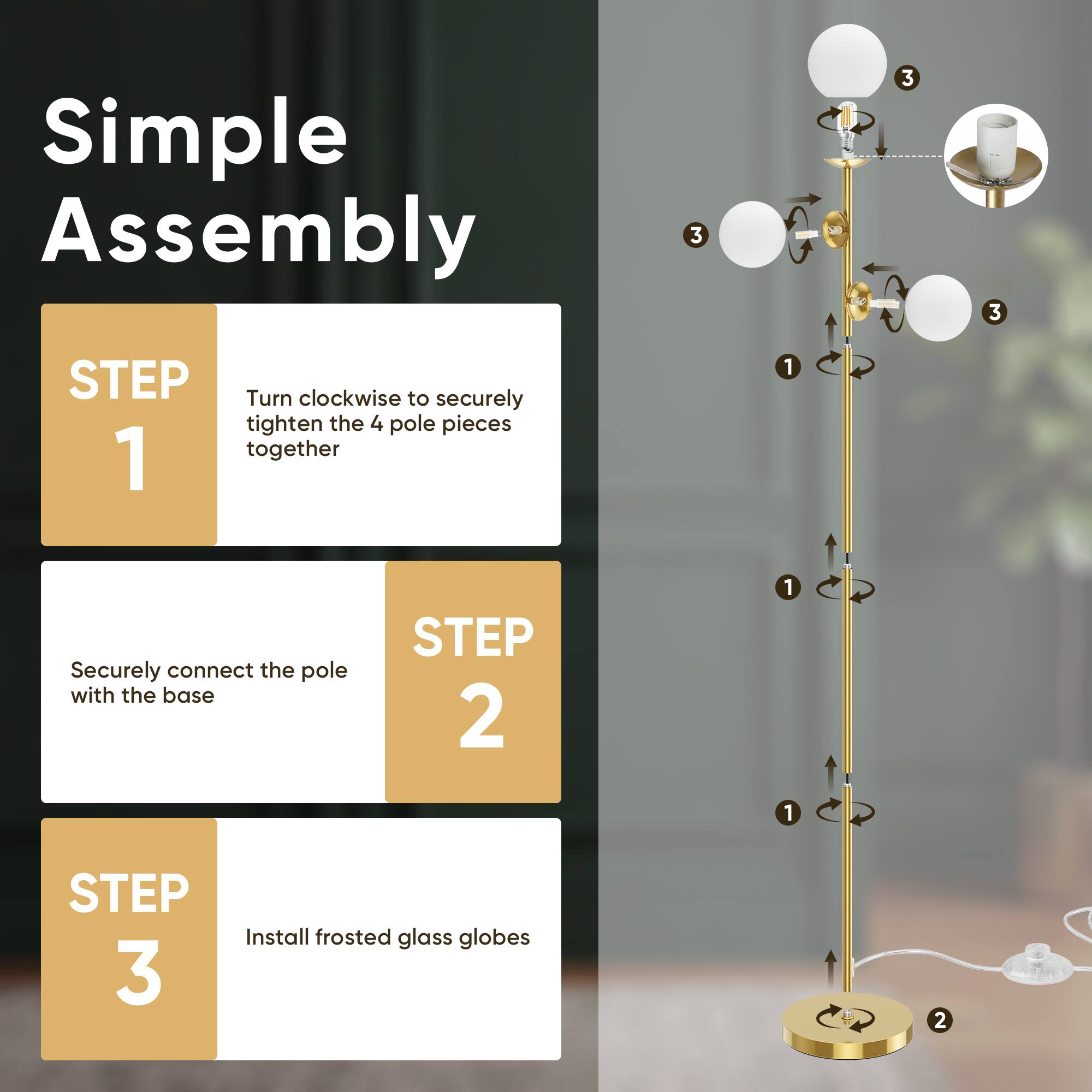 Simple Assembly

STEP 1
Turn clockwise to securely tighten the 4 pole pieces together

STEP 2
Securely connect the pole with the base

STEP 3
Install frosted glass globes