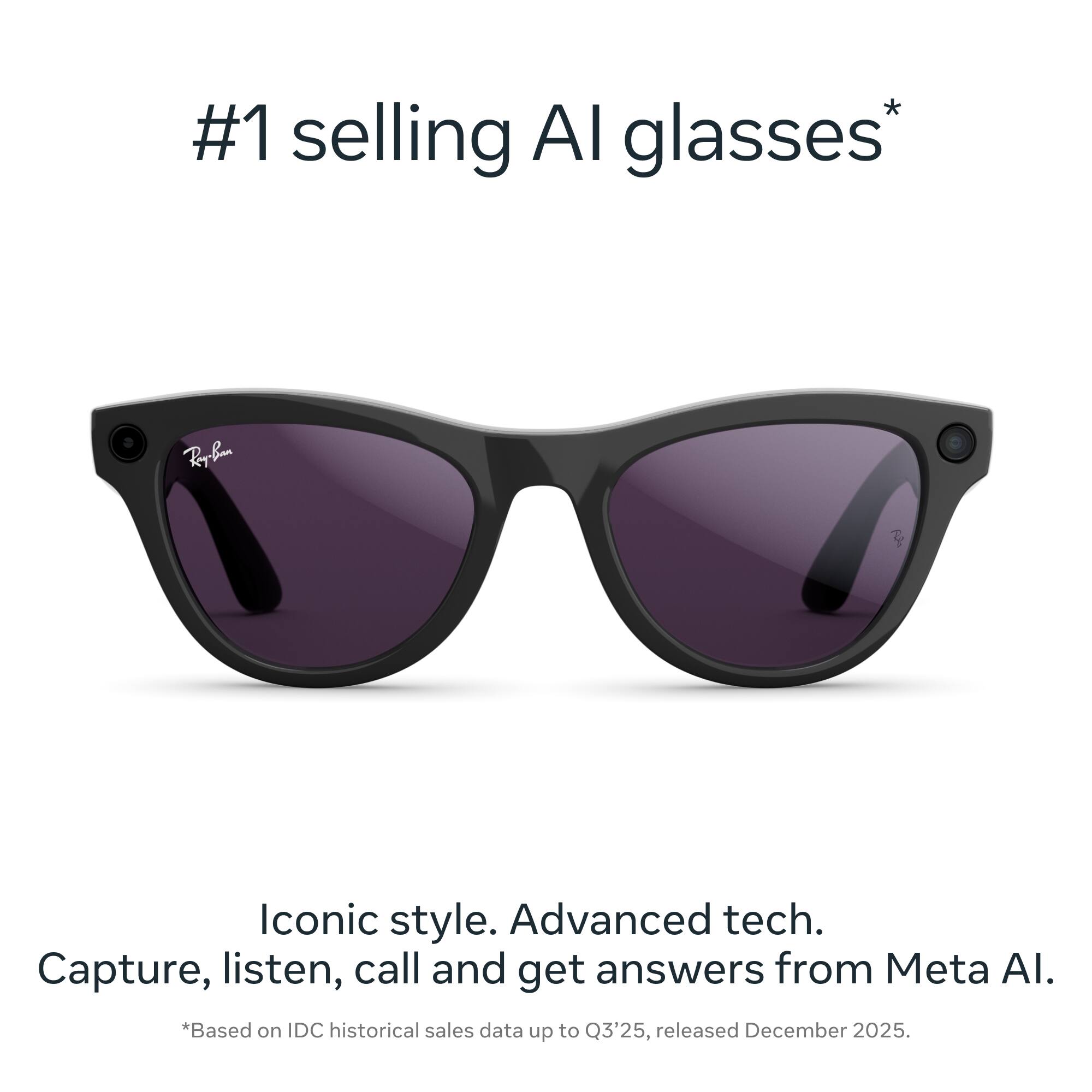 #1 selling AI glasses*  
Iconic style. Advanced tech.  
Capture, listen, call and get answers from Meta AI.  
*Based on IDC historical sales data up to Q3'25, released December 2025.