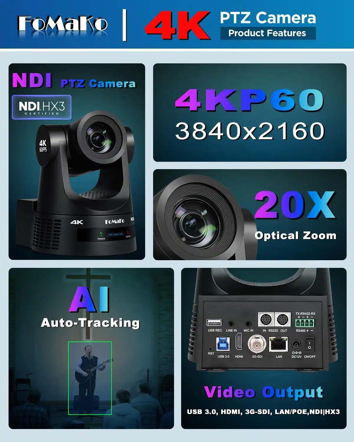 FoMaKo PTZ Camera LAWOLD 4K Product Features

NDI PTZ Camera NDIHX3 4KP60 CERTIFIED 3840x2160 4K GOFPS

4K

FoMaro NOI 2.0.068.003 POWER

20X Optical Zoom

AI Auto-Tracking

USB REC LINE IN

MIC IN

RS232 OUT

TX-RS422-RX + + RS485+

RST US8 3. 3.0

HDMI

3G-SDI

LAN

DC12V ON/OFF

Video Output USB 3.0, HDMI, 3G-SDI, LAN/POE, NDI|HX3